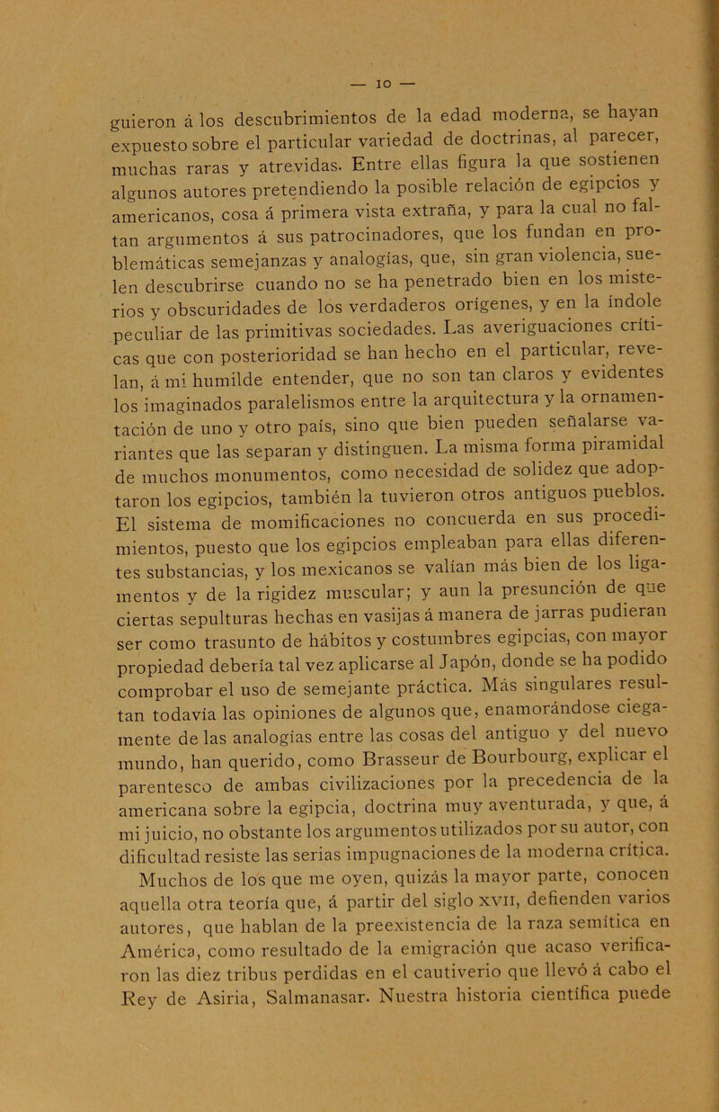 IO guieron á los descubrimientos de la edad moderna, se hayan expuesto sobre el particular variedad de doctrinas, al parecer, muchas raras y atrevidas. Entre ellas figura la que sostienen algunos autores pretendiendo la posible relación de egipcios y americanos, cosa á primera vista extraña, y para la cual no fal- tan argumentos á sus patrocinadores, que los fundan en pro- blemáticas semejanzas y analogías, que, sin gran violencia, sue- len descubrirse cuando no se ha penetrado bien en los miste rios y obscuridades de los verdaderos orígenes, y en la índole peculiar de las primitivas sociedades. Las averiguaciones críti- cas que con posterioridad se han hecho en el particular, reve- lan, á mi humilde entender, que no son tan claros y evidentes los imaginados paralelismos entre la arquitectura y la ornamen- tación de uno y otro país, sino que bien pueden señalarse va- riantes que las separan y distinguen. La misma forma piramidal de muchos monumentos, como necesidad de solidez que adop- taron los egipcios, también la tuvieron otros antiguos pueblos. El sistema de momificaciones no concuerda en sus procedi- mientos, puesto que los egipcios empleaban para ellas diferen- tes substancias, y los mexicanos se valían más bien de los liga- mentos y de la rigidez muscular; y aun la presunción de qje ciertas sepulturas hechas en vasijas á manera de jarras pudieran ser como trasunto de hábitos y costumbres egipcias, con mayor propiedad debería tal vez aplicarse al Japón, donde se ha podido comprobar el uso de semejante práctica. Más singulares resul- tan todavía las opiniones de algunos que, enamorándose ciega- mente de las analogías entre las cosas del antiguo y del nuevo mundo, han querido, como Brasseur de Bourbourg, explicar el parentesco de ambas civilizaciones por la precedencia de la americana sobre la egipcia, doctrina muy aventurada, y que, á mi juicio, no obstante los argumentos utilizados por su autor, con dificultad resiste las serias impugnaciones de la moderna crítica. Muchos de los que me oyen, quizás la mayor parte, conocen aquella otra teoría que, á partir del siglo xvn, defienden varios autores, que hablan de la preexistencia de la raza semítica en América, como resultado de la emigración que acaso verifica- ron las diez tribus perdidas en el cautiverio que llevó á cabo el Rey de Asiria, Salmanasar. Nuestra historia científica puede