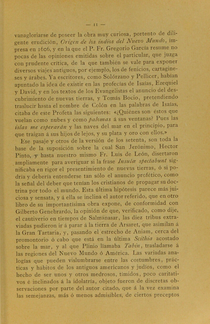 vanagloriarse de poseer la obra muy curiosa, portento de dili- gente erudición, Origen de los indios del Nuevo Mundo, im- presa en 1606, y en la que el P. Fr. Gregorio García resume no pocas de las opiniones emitidas sobre el particular, que juzga con prudente crítica, de la que también se vale para exponer diversos viajes antiguos, por ejemplo, los de fenicios, cartagine- ses y árabes. Ya escritores, como Solórzano y Pellicer, habían apuntado la idea de existir en las profecías de Isaías, Ezequiel y David, y en los textos de los Evangelistas el anuncio del des- cubrimiento de nuevas tierras, y Tomás Bocio, pretendiendo traslucir hasta el nombre de Golón en las palabras de Isaías, citaba de este Profeta las siguientes: «¿Quiénes son éstos que vuelan como nubes y como palomas á sus ventanas? I ues las islas me esperarán y las naves del mar en el principio, para que traigan á sus hijos de lejos, y su plata y oro con ellos.» Ese pasaje y otros de la versión de los setenta, son toda la base de la suposición sobre la cual San Jerónimo, Héctor Pinto, y hasta nuestro mismo Fr. Luis de León, disertaron ampliamente para averiguar si la frase Insular spectabunt sig- nificaba en rigor el presentimiento de nuevas tierias, ó si po- dría y debería entenderse tan sólo el anuncio profético, como la señal del deber que tenían los cristianos de propagai su doc- trina por todo el mundo. Esta última hipótesis parece más jui- ciosa y sensata, y á ella se inclina el autor referido, que en otro libro de su importantísima obra expone, de conformidad con Gilberto Genebrardo, la opinión de que, verificado, como dije, el cautiverio en tiempos de Salmanasar, las diez tribus extra- viadas pudieron ir á parar á la tierra de Arsaret, que asimilan á la Gran Tartaria, y, pasando el estrecho de Aniam, cerca del promontorio ó cabo que está en la última Scithia acostado sobre la mar, y al que Plinio llamaba Tabin, trasladarse á las regiones del Nuevo Mundo ó América. Las variadas ana- logías que pueden vislumbrarse entre las costumbres, prác- ticas y hábitos de los antiguos americanos y judíos, como el hecho de ser unos y otros medrosos, tímidos, poco caritati- vos é inclinados á la idolatría, objeto fueren de discretas ob- servaciones por parte del autor citado, que á la vez examina las semejanzas, más ó menos admisibles, de ciertos preceptos