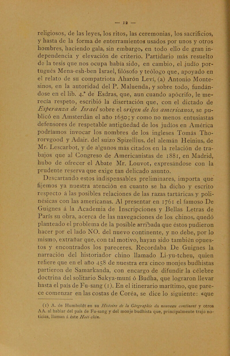 religiosos, de las leyes, los ritos, las ceremonias, los sacrificios, y hasta de la forma de enterramientos usados por unos y otros hombres, haciendo gala, sin embargo, en todo ello de gran in- dependencia y elevación de criterio. Partidario más resuelto de la tesis que nos ocupa había sido, en cambio, el judío por- tugués Mena-esh-ben Israel, filósofo y teólogo que, apoyado en el relato de su compatriota Aharón Leví, (a) Antonio Monte- sinos, en la autoridad del P. Maluenda, y sobre todo, fundán- dose en el lib. q.° de Esdras, que, aun cuando apócrifo, le me- recía respeto, escribió la disertación que, con el dictado de Esperanza de Israel sobre el origen de los americanos, se pu- blicó en Amsterdán el año 1650; y como no menos entusiastas defensores de respetable antigüedad de los judíos en América podríamos invocar los nombres de los ingleses Tomás Tho- rorvgood y Adair, del suizo Spizellius, del alemán Heinius, de Mr. Lescarbot, y de algunos más citados en la relación de tra- bajos que al Congreso de Americanistas de 1881, en Madrid, hubo de ofrecer el Abate Mr. Louvot, expresándose con la prudente reserva que exige tan delicado asunto. Descartando estos indispensables preliminares, importa que fijemos ya nuestra atención en cuanto se ha dicho y escrito respecto á las posibles relaciones de las razas tartáricas y poli- nésicas con las americanas. Al presentar en 1761 el famoso De Guignes á la Academia de Inscripciones y Bellas Letras de París su obra, acerca de las navegaciones de los chinos, quedó planteado el problema de la posible arribada que éstos pudieron hacer por el lado NO. del nuevo continente, y no debe, por lo mismo, extrañar que, con tal motivo, hayan sido también opues- tos y encontrados los pareceres. Recordaba De Guignes la narración del historiador chino llamado Li-yu-tcheu, quien refiere que en el año 458 de nuestra era cinco monjes budhistas partieron de Samarkanda, con encargo de difundir la célebre doctrina del solitario Sakya-muní ó Budha, que lograron llevar hasta el país de Fu-sang (1). En el itinerario marítimo, que pare- ce comenzar en las costas de Coréa, se dice lo siguiente: «que (1) A. de Humboldt en su Histoirc de la Géographic du nouveau conlinent y otros AA. al hablar del país de Fu-sang y del monje budhista que, principalmente trajo no- ticias, llaman á éste Hoei chin.