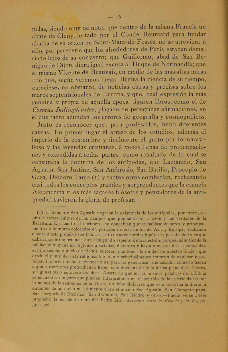 pidas, siendo muy de notnr qus dentro de lu misma Francm un abate de Cluny, instado por el Conde Bourcard para fundar abadía de su orden en Saint-Maur-de-Fossés, no se atreviera á ello, por parecerle que los alrededores de París estaban dema- siado lejos de su convento; que Guillermo, abad de San Be- nigno de Dijon, diera igual excusa al Duque de Normandía; que el mismo Vicente de Beauvais, en medio de las más altas miras con que, según veremos luego, ilustra la ciencia de su tiempo, careciese, no obstante, de noticias claras y precisas sobre los mares septentrionales de Europa, y que, cual expresión la más genuina y propia de aquella época, figuren libros, como el de Cosmas Indicoplenstes, plagado de peregrinas afirmaciones, en el que tanto abundan los errores de geografía y cosmográficos. Justo es reconocer que, para profesarlos, hubo diferentes causas. En primer lugar el atraso de los estudios, además el imperio de la costumbre y finalmente el gusto por lo maravi- lloso y las leyendas cristianas, á veces llenas de preocupacio- nes y extendidas á todas partes, como resultado de lo cual se censuraba la doctrina de los antípodas, que Lactancio, San Agustín, San Justino, San Ambrosio, San Basilio, Procopio de Gaza, Diódoro Tarso (i) y tantos otros combatían, rechazando casi todos los conceptos grandes y sorprendentes que la escuela Alejandrina y los más sagaces filósofos y pensadores de la anti- güedad tuvieron la gloria de profesar. (i) Lactancio y San Agustín negaron la existencia de los antípodas, por creer, se- gún la escasa cultura de los tiempos, que pugnaba con la razón y las verdades de la Escritura. En cuanto á lo primero, no concebían que se hablase de seres y principal- mente de hombres colocados en posición inversa de los de Asia y Europa, tachando cuanto á este propósito se había escrito de aventuradas hipótesis; pero lo cierto es que daban mayor importancia aún al segundo aspecto de la cuestión, porque, admitiendo la población humana en regiones apartadas, distantes y hasta opuestas de las conocidas, era imposible, á juicio de dichos autores, mantener la unidad de nuestro linaje; que desde el punto de vista religioso fué lo que principalmente trataron de explicar y sos- tener. Importa mucho reconocerlo así para no generalizar demasiado, como lo hacen algunos escritores pretendiendo haber sido doctrina de fe la forma plana de la Tierra, y algunas otras equivocadas ideas. Aparte de que en las mismas palabras de la Biblia se encuentran lugares que pueden interpretarse en el sentido de la esfericidad ó por lo menos de la redondez de la 1 ierra, no debe olvidarse que esta doctrina la dieron á entender de un modo más ó menos claro el mismo San Agustín, San Clemente papa, San Gregorio de Nazianzo, San Jerónimo, San Isidoro y otros.—Puede verse á este propósito la excelente obra del Padre Mir, Armonía entre la Ciencia y la Fe, pá- gina 306.