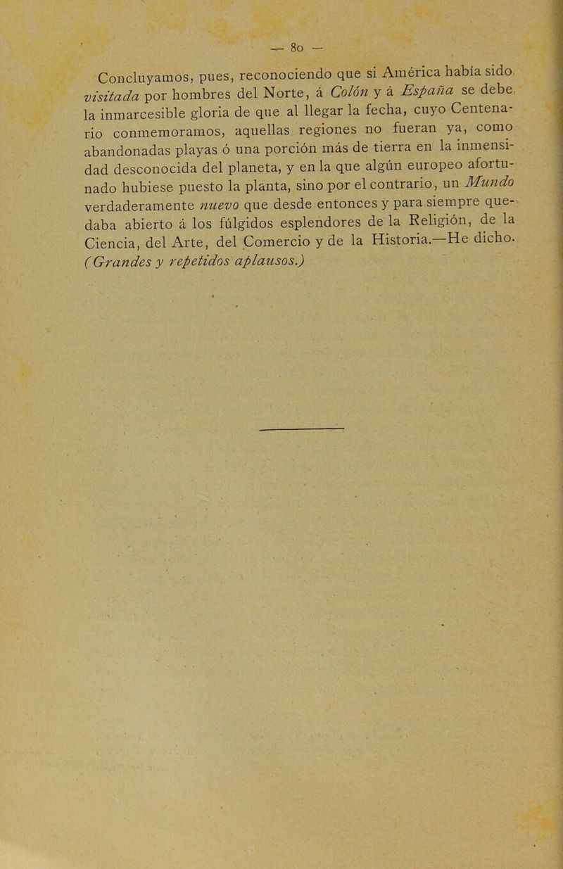 Concluyamos, pues, reconociendo que si América había sido visitada por hombres del Norte, á Colón y á España se debe la inmarcesible gloria de que al llegar la fecha, cuyo Centena- rio conmemoramos, aquellas regiones no fueran ya, como abandonadas playas ó una porción más de tierra en la inmensi- dad desconocida del planeta, y en la que algún europeo afortu- nado hubiese puesto la planta, sino por el contrario, un Mundo verdaderamente nuevo que desde entonces y para siempre que- daba abierto á los fúlgidos esplendores de la Religión, de la Ciencia, del Arte, del Comercio y de la Historia. He dicho. (Grandes y repetidos aplausos.) 4