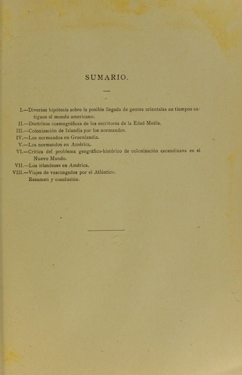 SUMARIO. i I. —Diversas hipótesis sobre la posible llegada de gentes orientales en tiempos an- tiguos al mundo americano. II. —Doctrinas cosmográficas de los escritores de la Edad Media. III. —Colonización de Islandia por los normandos. IV. —Los normandos en Groenlandia. V.—Los normandos en América. VI.—Critica del problema geográfico-histórico de colonización escandinava en el Nuevo Mundo. VIL—Los irlandeses en América. VIII.—Viajes de vascongados por el Atlántico. Resumen y conclusión.