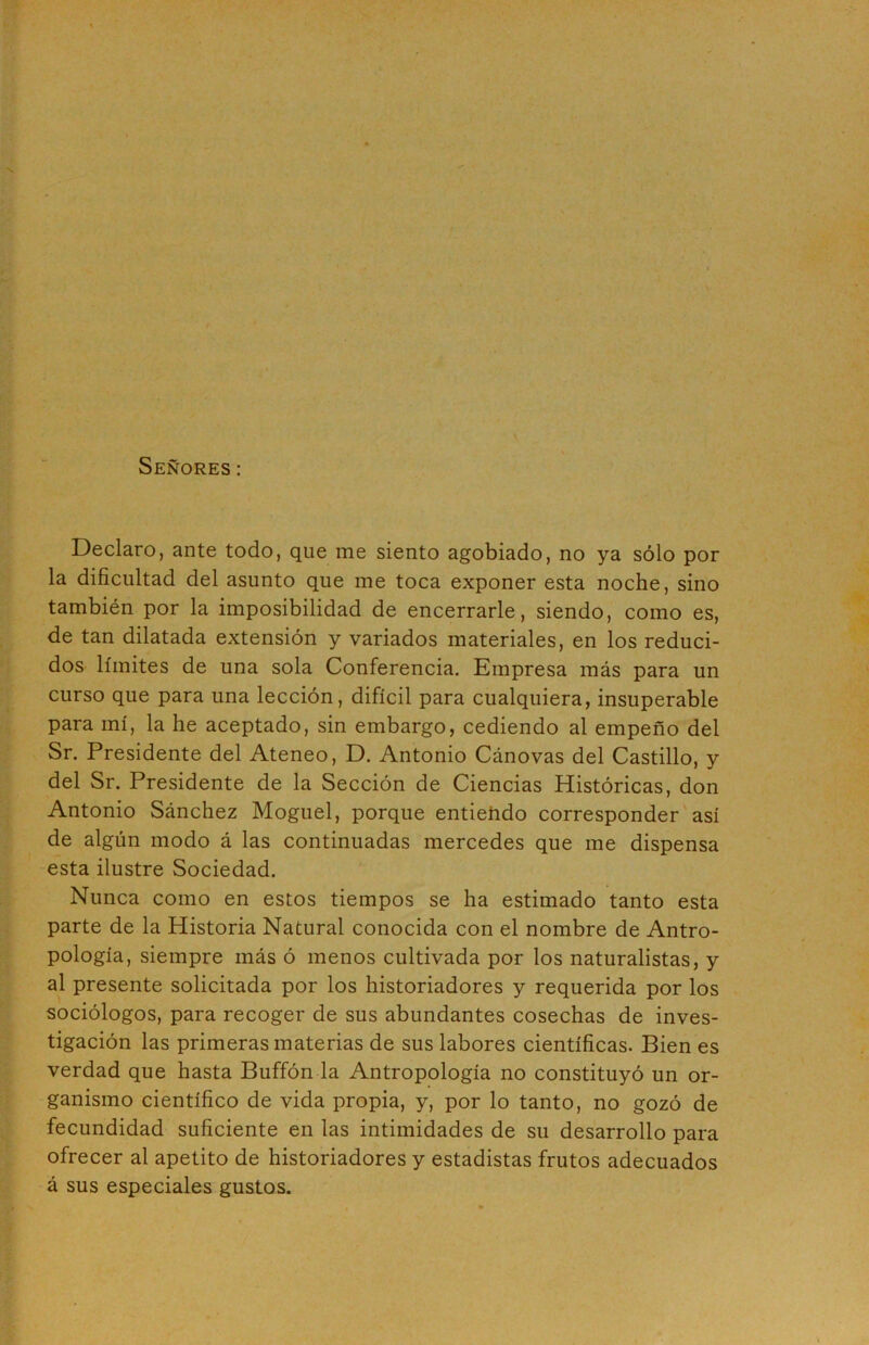 Señores: Declaro, ante todo, que me siento agobiado, no ya sólo por la dificultad del asunto que me toca exponer esta noche, sino también por la imposibilidad de encerrarle, siendo, como es, de tan dilatada extensión y variados materiales, en los reduci- dos límites de una sola Conferencia. Empresa más para un curso que para una lección, difícil para cualquiera, insuperable para mí, la he aceptado, sin embargo, cediendo al empeño del Sr. Presidente del Ateneo, D. Antonio Cánovas del Castillo, y del Sr. Presidente de la Sección de Ciencias Históricas, don Antonio Sánchez Moguel, porque entiehdo corresponder así de algún modo á las continuadas mercedes que me dispensa esta ilustre Sociedad. Nunca como en estos tiempos se ha estimado tanto esta parte de la Historia Natural conocida con el nombre de Antro- pología, siempre más ó menos cultivada por los naturalistas, y al presente solicitada por los historiadores y requerida por los sociólogos, para recoger de sus abundantes cosechas de inves- tigación las primeras materias de sus labores científicas. Bien es verdad que hasta Buffón la Antropología no constituyó un or- ganismo científico de vida propia, y, por lo tanto, no gozó de fecundidad suficiente en las intimidades de su desarrollo para ofrecer al apetito de historiadores y estadistas frutos adecuados á sus especiales gustos.