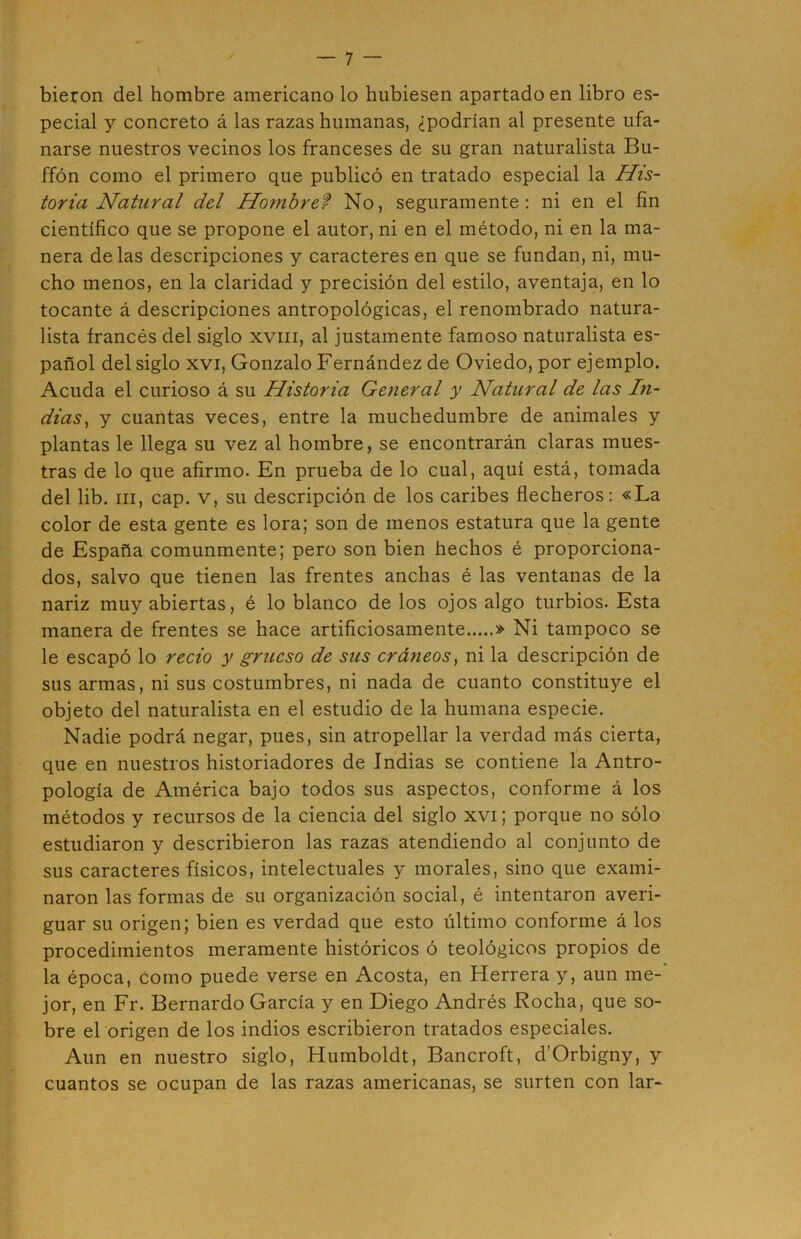 bieron del hombre americano lo hubiesen apartado en libro es- pecial y concreto á las razas humanas, ¿podrían al presente ufa- narse nuestros vecinos los franceses de su gran naturalista Bu- ffón como el primero que publicó en tratado especial la His- toria Natural del Hombref No, seguramente: ni en el fin científico que se propone el autor, ni en el método, ni en la ma- nera délas descripciones y caracteres en que se fundan, ni, mu- cho menos, en la claridad y precisión del estilo, aventaja, en lo tocante á descripciones antropológicas, el renombrado natura- lista francés del siglo xviii, al justamente famoso naturalista es- pañol del siglo XVI, Gonzalo Fernández de Oviedo, por ejemplo. Acuda el curioso á su Historia General y Natural de las In- dias^ y cuantas veces, entre la muchedumbre de animales y plantas le llega su vez al hombre, se encontrarán claras mues- tras de lo que afirmo. En prueba de lo cual, aquí está, tomada del lib. III, cap. v, su descripción de los caribes fiecheros: «La color de esta gente es lora; son de menos estatura que la gente de España comunmente; pero son bien hechos é proporciona- dos, salvo que tienen las frentes anchas é las ventanas de la nariz muy abiertas, é lo blanco délos ojos algo turbios. Esta manera de frentes se hace artificiosamente » Ni tampoco se le escapó lo recio y grueso de sus cráneos^ ni la descripción de sus armas, ni sus costumbres, ni nada de cuanto constituye el objeto del naturalista en el estudio de la humana especie. Nadie podrá negar, pues, sin atropellar la verdad más cierta, que en nuestros historiadores de Indias se contiene la Antro- pología de América bajo todos sus aspectos, conforme á los métodos y recursos de la ciencia del siglo xvi; porque no sólo estudiaron y describieron las razas atendiendo al conjunto de sus caracteres físicos, intelectuales y morales, sino que exami- naron las formas de su organización social, é intentaron averi- guar su origen; bien es verdad que esto último conforme á los procedimientos meramente históricos ó teológicos propios de la época. Como puede verse en Acosta, en Herrera y, aun me- jor, en Fr. Bernardo García y en Diego Andrés Rocha, que so- bre el origen de los indios escribieron tratados especiales. Aun en nuestro siglo, Humboldt, Bancroft, d’Orbigny, y cuantos se ocupan de las razas americanas, se surten con lar-