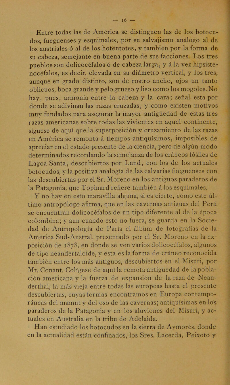 Entre todas las de América se distinguen las de los botocu- dos, fueguenses y esquimales, por su salvajismo análogo al de los austriales ó al de los hotentotes, y también por la forma de su cabeza, semejante en buena parte de sus facciones. Los tres pueblos son dolicocéfalos ó de cabeza larga, y á la vez hipsiste- nocéfalos, es decir, elevada en su diámetro vertical, y los tres^ aunque en grado distinto, son de rostro ancho, ojos un tanto oblicuos, boca grande y pelo grueso y liso como los mogoles. No hay, pues, armonía entre la cabeza y la cara; señal esta por donde se adivinan las razas cruzadas, y como existen motivos muy fundados para asegurar la mayor antigüedad de estas tres razas americanas sobre todas las vivientes en aquel continente, síguese de aquí que la superposición y cruzamiento de las razas en América se remonta á tiempos antiquísimos, imposibles de apreciar en el estado presente de la ciencia, pero de algún modo determinados recordando la semejanza de los cráneos fósiles de Lagoa Santa, descubiertos por Lund, con los de los actuales botocudos, y la positiva analogía de las calvarías fueguenses con las descubiertas por el Sr. Moreno en los antiguos paraderos de la Patagonia, que Topinard refiere también á los esquimales. Y no hay en esto maravilla alguna, si es cierto, como este úl- timo antropólogo afirma, que en las cavernas antiguas del Perú se encuentran dolicocéfalos de un tipo diferente al de la época colombina; y aun cuando esto no fuera, se guarda en la Socie- dad de Antropología de París el álbum de fotografías de la América Sud-Austral, presentado por el Sr. Moreno en la ex- posición de 1878, en donde se ven varios dolicocéfalos, algunos de tipo neandertaloide, y esta es la forma de cráneo reconocida también entre los más antiguos, descubiertos en el Misuri, por Mr. Conant. Colígese de aquí la remota antigüedad de la pobla- ción americana y la fuerza de expansión de la raza de Nean- derthal, la más vieja entre todas las europeas hasta el presente descubiertas, cuyas formas encontramos en Europa contempo- ráneas del mamut y del oso de las cavernas; antiquísimas en los paraderos de la Patagonia y en los aluviones del Misuri, y ac- tuales en Australia en la tribu de Adelaida. Han estudiado los botocudos en la sierra de Aymorés, donde en la actualidad están confinados, los Sres. Lacerda, Peixoto y