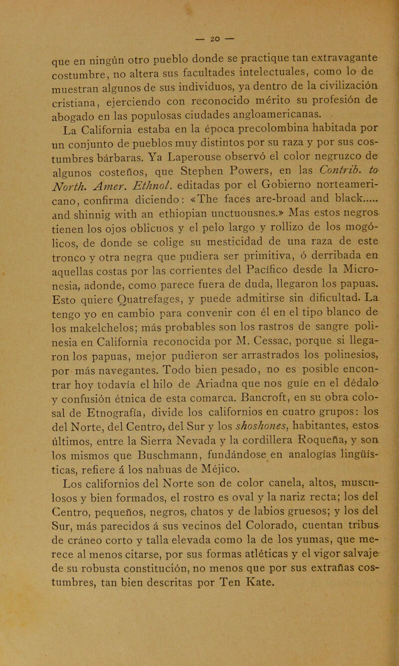 que en ningún otro pueblo donde se practique tan extravagante costumbre, no altera sus facultades intelectuales, como lo de muestran algunos de sus individuos, ya dentro de la civilización cristiana, ejerciendo con reconocido mérito su profesión de abogado en las populosas ciudades angloamericanas. - La California estaba en la época precolombina habitada por un conjunto de pueblos muy distintos por su raza y por sus cos- tumbres bárbaras. Ya Laperouse observó el color negruzco de algunos costeños, que Stephen Powers, en las Contrib. to North. Amer. Ethnol. editadas por el Gobierno norteameri- cano, confirma diciendo: «The faces are-broad and black and shinnig with an ethiopian unctuousnes.» Mas estos negros tienen los ojos oblicuos y el pelo largo y rollizo de los mogó- licos, de donde se colige su mesticidad de una raza de este tronco y otra negra que pudiera ser primitiva, ó derribada en aquellas costas por las corrientes del Pacífico desde la Micro- nesia, adonde, como parece fuera de duda, llegaron los papuas. Esto quiere Quatrefages, y puede admitirse sin dificultad. La tengo yo en cambio para convenir con él en el tipo blanco de ios makelchelos; más probables son los rastros de sangre poli- nesia en California reconocida por M. Cessac, porque si llega- ron los papuas, mejor pudieron ser arrastrados los polinesios, por más navegantes. Todo bien pesado, no es posible encon- trar hoy todavía el hilo de Ariadna que nos guíe en el dédalo y confusión étnica de esta comarca. Bancroft, en su obra colo- sal de Etnografía, divide los californios en cuatro grupos: los del Norte, del Centro, del Sur y los shoshones, habitantes, estos últimos, entre la Sierra Nevada y la cordillera Roqueña, y son los mismos que Buschmann, fundándose en analogías lingüís- ticas, refiere á los nahuas de Méjico. Los californios del Norte son de color canela, altos, muscu- losos y bien formados, el rostro es oval y la nariz recta; los del Centro, pequeños, negros, chatos y de labios gruesos; y los del Sur, más parecidos á sus vecinos del Colorado, cuentan tribus- de cráneo corto y talla elevada como la de los yumas, que me- rece al menos citarse, por sus formas atléticas y el vigor salvaje de su robusta constitución, no menos que por sus extrañas cos- tumbres, tan bien descritas por Ten Kate.