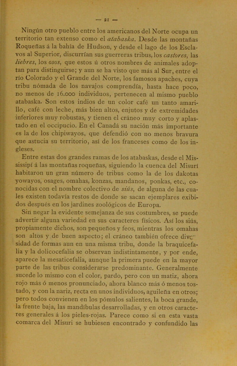 Ningún otro pueblo entre los americanos del Norte ocupa un territorio tan extenso como el atabaska. Desde las montañas Roqueñas á la bahía de Hudson, y desde el lago de los Escla- vos al Superior, discurrían sus guerreras tribus, los castores, las liebres, los osos, que estos ú otros nombres de animales adop- tan para distinguirse; y aun se ha visto que más al Sur, entre el río Colorado y el Grande del Norte, los famosos apaches, cuya tribu nómada de los navajos comprendía, hasta hace poco, no menos de 16.000 individuos, pertenecen al mismo pueblo atabaska. Son estos indios de un color café un tanto amari- llo, café con leche, más bien altos, enjutos y de extremidades inferiores muy robustas, y tienen el cráneo muy corto y aplas- tado en el occipucio. En el Canadá su nación más importante es la de los chipiwayos, que defendió con no menos bravura que astucia su territorio, así de los franceses como de los in- gleses. Entre estas dos grandes ramas de los atabaskas, desde el Mis- sissipí á las montañas roqueñas, siguiendo la cuenca del Misurí habitaron un gran número de tribus como la de los dakotas yowayos, osages, ornabas, konzas, mándanos, ponkas, etc., co- nocidas con el nombre colectivo de siús, de alguna de las cua- les existen todavía restos de donde se sacan ejemplares exibi- dos después en los jardines zoológicos de Europa. Sin negar la evidente semejanza de sus costumbres, se puede advertir alguna variedad en sus caracteres físicos. Así los siús, propiamente dichos, son pequeños y feos, mientras los ornabas son altos y de buen aspecto; el cráneo también ofrece divc sidad de formas aun en una misma tribu, donde la braquicefa- lia y la dolicocefalia se observan indistintamente, y por ende, aparece la mesaticefalia, aunque la primera puede en la mayor parte de las tribus considerarse predominante. Generalmente sucede lo mismo con el color, pardo, pero con un matiz, ahora rojo más ó menos pronunciado, ahora blanco más ó menos tos- tado, y con la nariz, recta en unos individuos, aguileña en otros; pero todos convienen en Los pómulos salientes, la boca grande, la frente baja, las mandíbulas desarrolladas, y en otros caracte- res generales á los pieles-rojas. Parece como si en esta vasta comarca del Misuri se hubiesen encontrado y confundido las