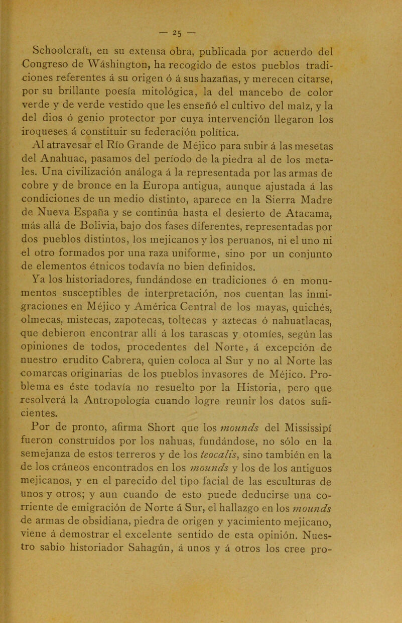 Schoolcraft, en su extensa obra, publicada por acuerdo del Congreso de Wáshington, ha recogido de estos pueblos tradi- ciones referentes á su origen ó á sus hazañas, y merecen citarse, por su brillante poesía mitológica, la del mancebo de color verde y de verde vestido que les enseñó el cultivo del maíz, y la del dios ó genio protector por cuya intervención llegaron los iroqueses á constituir su federación política. Al atravesar el Río Grande de Méjico para subir á las mesetas del Anahuac, pasamos del período de la piedra al de los meta- les. Una civilización análoga á la representada por las armas de cobre y de bronce en la Europa antigua, aunque ajustada á las condiciones de un medio distinto, aparece en la Sierra Madre de Nueva España y se continúa hasta el desierto de Atacama, más allá de Bolivia, bajo dos fases diferentes, representadas por dos pueblos distintos, los mejicanos y los peruanos, ni el uno ni el otro formados por una raza uniforme, sino por un conjunto de elementos étnicos todavía no bien definidos. Ya los historiadores, fundándose en tradiciones ó en monu- mentos susceptibles de interpretación, nos cuentan las inmi- graciones en Méjico y América Central de los mayas, quichés, olmecas, mistecas, zapotecas, toltecas y aztecas ó nahuatlacas, que debieron encontrar allí á los tarascas y otomíes, según las opiniones de todos, procedentes del Norte, á excepción de nuestro erudito Cabrera, quien coloca al Sur y no al Norte las comarcas originarias de los pueblos invasores de Méjico. Pro- blema es éste todavía no resuelto por la Historia, pero que resolverá la Antropología cuando logre reunir los datos sufi- cientes. Por de pronto, afirma Short que los mounds del Mississipí fueron construidos por los nahuas, fundándose, no sólo en la semejanza de estos terreros y de los teocalis^ sino también en la de los cráneos encontrados en los mounds y los de los antiguos mejicanos, y en el parecido del tipo facial de las esculturas de unos y otros; y aun cuando de esto puede deducirse una co- rriente de emigración de Norte á Sur, el hallazgo en los mounds de armas de obsidiana, piedra de origen y yacimiento mejicano, viene á demostrar el excelente sentido de esta opinión. Nues- tro sabio historiador Sahagún, á unos y á otros los cree pro-