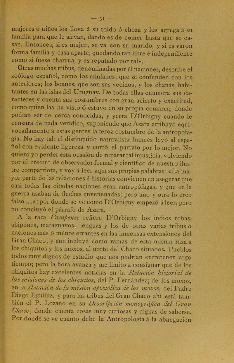 mujeres ó niños los lleva á su toldo ó choza y los agrega á su familia para que le sirvan, dándoles de comer hasta que se ca- san. Entonces, si es mujer, se va con su marido, y si es varón forma familia y casa aparte, quedando tan libre é independiente como si fuese charrúa, y es reputado por tal». Otras muchas tribus, denominadas por él naciones, describe el zoólogo español, como losminianes, que se confunden con los anteriores; los boanes, que son sus vecinos, y los chanás, habi- tantes en las islas del Uruguay. De todas ellas enumera sus ca- racteres y cuenta sus costumbres con gran acierto y exactitud, como quien las ha visto ó estuvo en su propia comarca, donde podían ser de cerca conocidas, y yerra U’Orbigny cuando le censura de nada verídico, suponiendo que Azara atribuyó equi- vocadamente á estas gentes la feroz costumbre de la antropofa- gia. No hay tal: el distinguido naturalista francés leyó al espa- ñol con evidente ligereza y cortó el párrafo por lo mejor. No quiero yo perder esta ocasión de reparar tal injusticia, volviendo por el crédito de observador formal y científico de nuestro ilus- tre compatriota, y voy á leer aquí sus propias palabras: «La ma- yor parte de las relaciones é historias condenen en asegurar que casi todas las citadas naciones eran antropófagas, y que en la guerra usaban de flechas envenenadas; pero uno y otro lo creo f^lso »; por donde se ve como D’Orbigny empezó áleer, pero no concluyó el párrafo de Azara. A la raza Pampense refiere D’Orbigny los indios tobas, abipones, mataguayos, lenguas y los de otras varias tribus ó naciones más ó ménos errantes en las inmensas extensiones del Gran Chaco, y aun incluye como ramas de esta misma raza á los chiquitos y los moxos, al norte del Chaco situados. Pueblos todos muy dignos de estudio que nos podrían entretener largo tiempo; pero la hora avanza y me limito á consignar que de los chiquitos hay excelentes noticias en la Relación historial de las misiones de los chiquitos^ del P. Fernández; de los moxos, en la Relación de la misión apostólica de los moxos, del Padre Diego Eguiluz, y para las tribus del Gran Chaco ahí está tam- bién el P. Lozano en su Descripción monográfica del Gran Chaco, donde cuenta cosas muy curiosas y dignas de saberse. Por donde se ve cuánto debe la Antropología á la abnegación