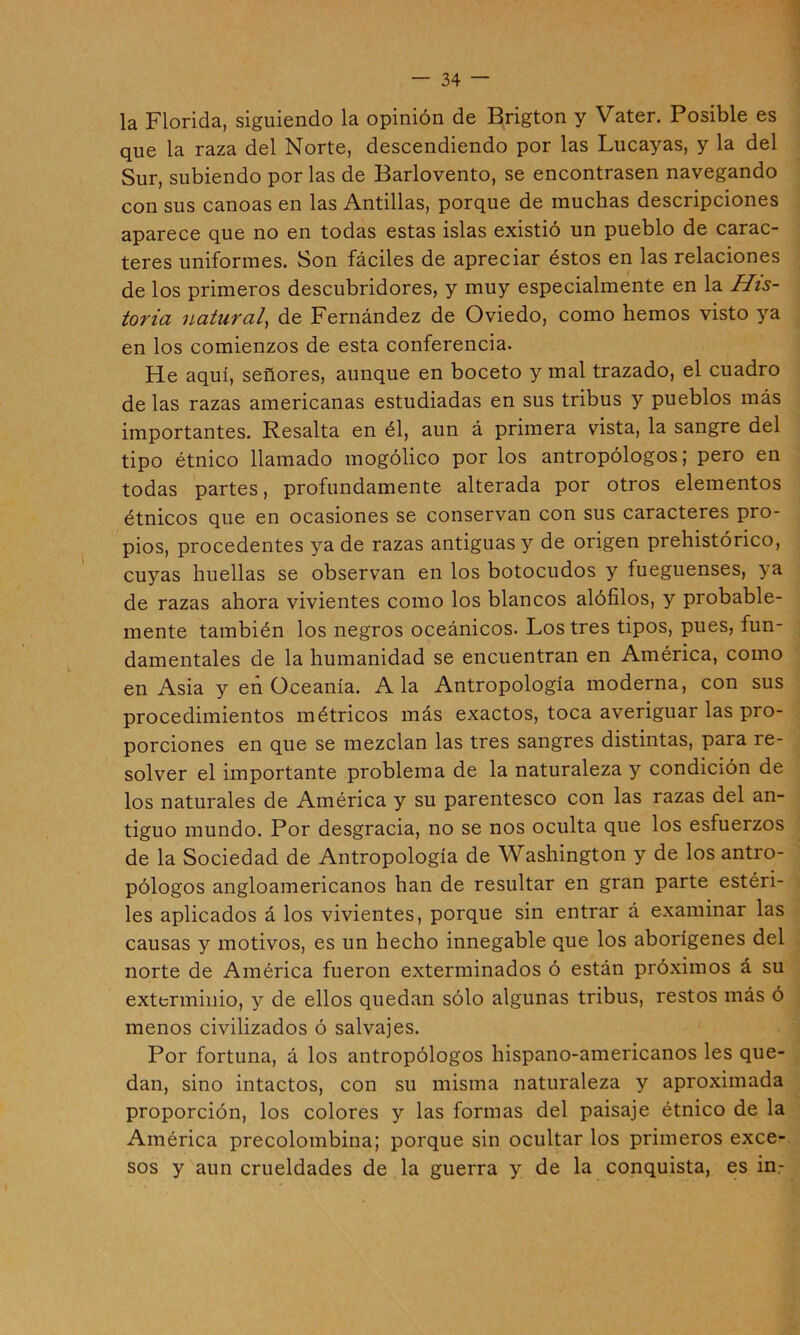 la Florida, siguiendo la opinión de Brigton y Vater. Posible es que la raza del Norte, descendiendo por las Lucayas, y la del Sur, subiendo por las de Barlovento, se encontrasen navegando con sus canoas en las Antillas, porque de muchas descripciones aparece que no en todas estas islas existió un pueblo de carac- teres uniformes. Son fáciles de apreciar éstos en las relaciones de los primeros descubridores, y muy especialmente en la His- toria natural^ de Fernández de Oviedo, como hemos visto ya en los comienzos de esta conferencia. He aquí, señores, aunque en boceto y mal trazado, el cuadro de las razas americanas estudiadas en sus tribus y pueblos más importantes. Resalta en él, aun á primera vista, la sangre del tipo étnico llamado mogólico por los antropólogos; pero en todas partes, profundamente alterada por otros elementos étnicos que en ocasiones se conservan con sus caracteres pro- pios, procedentes ya de razas antiguas y de origen prehistórico, cuyas huellas se observan en los botocudos y fueguenses, ya de razas ahora vivientes como los blancos alófilos, y probable- mente también los negros oceánicos. Los tres tipos, pues, fun- damentales de la humanidad se encuentran en América, como en Asia y en üceanía. Ala Antropología moderna, con sus procedimientos métricos más exactos, toca averiguar las pro- porciones en que se mezclan las tres sangres distintas, para re- solver el importante problema de la naturaleza y condición de los naturales de América y su parentesco con las razas del an- tiguo mundo. Por desgracia, no se nos oculta que los esfuerzos de la Sociedad de Antropología de Washington y de los antro- pólogos angloamericanos han de resultar en gran parte estéri- les aplicados á los vivientes, porque sin entrar á examinar las causas y motivos, es un hecho innegable que los aborígenes del norte de América fueron exterminados ó están próximos á su exterminio, y de ellos quedan sólo algunas tribus, restos más ó menos civilizados ó salvajes. Por fortuna, á los antropólogos hispano-americanos les que- dan, sino intactos, con su misma naturaleza y aproximada proporción, los colores y las formas del paisaje étnico de la América precolombina; porque sin ocultar los primeros exce-, sos y aun crueldades de la guerra y de la conquista, es in.-