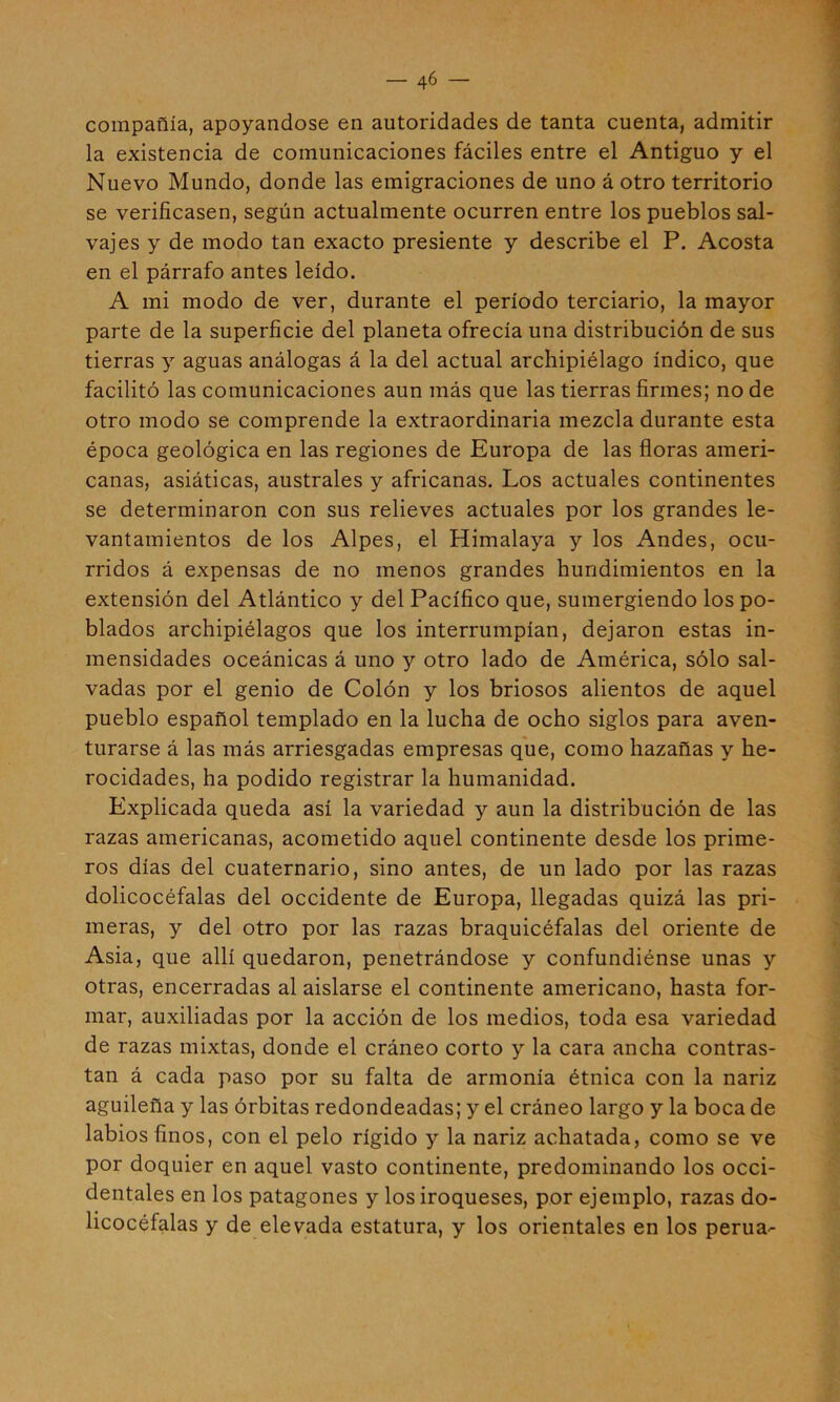 •1 compañía, apoyándose en autoridades de tanta cuenta, admitir la existencia de comunicaciones fáciles entre el Antiguo y el Nuevo Mundo, donde las emigraciones de uno á otro territorio se verificasen, según actualmente ocurren entre los pueblos sal- vajes y de modo tan exacto presiente y describe el P. Acosta en el párrafo antes leído. A mi modo de ver, durante el período terciario, la mayor parte de la superficie del planeta ofrecía una distribución de sus tierras y aguas análogas á la del actual archipiélago índico, que facilitó las comunicaciones aun más que las tierras firmes; no de otro modo se comprende la extraordinaria mezcla durante esta época geológica en las regiones de Europa de las floras ameri- canas, asiáticas, australes y africanas. Los actuales continentes se determinaron con sus relieves actuales por los grandes le- vantamientos de los Alpes, el Himalaya y los Andes, ocu- rridos á expensas de no menos grandes hundimientos en la extensión del Atlántico y del Pacífico que, sumergiendo los po- blados archipiélagos que los interrumpían, dejaron estas in- mensidades oceánicas á uno y otro lado de América, sólo sal- vadas por el genio de Colón y los briosos alientos de aquel pueblo español templado en la lucha de ocho siglos para aven- turarse á las más arriesgadas empresas que, como hazañas y he- rocidades, ha podido registrar la humanidad. Explicada queda así la variedad y aun la distribución de las razas americanas, acometido aquel continente desde los prime- ros días del cuaternario, sino antes, de un lado por las razas dolicocéfalas del occidente de Europa, llegadas quizá las pri- meras, y del otro por las razas braquicéfalas del oriente de Asia, que allí quedaron, penetrándose y confundiénse unas y otras, encerradas al aislarse el continente americano, hasta for- mar, auxiliadas por la acción de los medios, toda esa variedad de razas mixtas, donde el cráneo corto y la cara ancha contras- tan á cada paso por su falta de armonía étnica con la nariz aguileña y las órbitas redondeadas; y el cráneo largo y la boca de labios finos, con el pelo rígido y la nariz achatada, como se ve por doquier en aquel vasto continente, predominando los occi- dentales en los patagones y los iroqueses, por ejemplo, razas do- licocéfalas y de elevada estatura, y los orientales en los perua'-