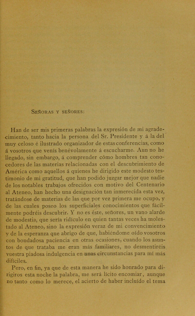 Señoras y señores: Han de ser mis primeras palabras la expresión de mi agrade- cimiento, tanto hacia la persona del Sr. Presidente y á la del muy celoso é ilustrado organizador de estas conferencias, como á vosotros que venís benévolamente á escucharme. Aun no he llegado, sin embargo, á comprender cómo hombres tan cono- cedores de las materias relacionadas con el descubrimiento de América como aquellos á quienes he dirigido este modesto tes- timonio de mi gratitud, que han podido juzgar mejor que nadie de los notables trabajos ofrecidos con motivo del Centenario al Ateneo, han hecho una designación tan inmerecida esta vez, tratándose de materias de las que por vez primera me ocupo, y de las cuales poseo los superficiales conocimientos que fácil- mente podréis descubrir. Y no es éste, señores, un vano alarde de modestia, que sería ridículo en quien tantas veces ha moles- tado al Ateneo, sino la expresión veraz de mi convencimiento y de la esperanza que abrigo de que, habiéndome oído vosotros con bondadosa paciencia en otras ocasiones, cuando los asun- tos de que trataba me eran más familiares, no desmentiréis vuestra piadosa indulgencia en unas circunstancias para mí más difíciles. Pero, en fin, ya que de esta manera he sido honrado para di- rigiros esta noche la palabra, me será lícito encomiar, aunque no tanto como lo merece, el acierto de haber incluido el tema