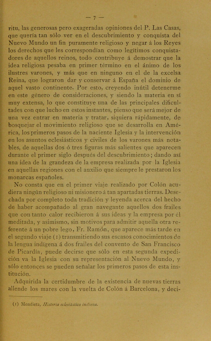 ritu, las generosas pero exageradas opiniones del P. Las Casas, que quería tan sólo ver en el descubrimiento y conquista del Nuevo Mundo un fin puramente religioso y negar á los Reyes los derechos que les correspondían como legítimos conquista- dores de aquellos reinos, todo contribuye á demostrar que la idea religiosa pesaba en primer término en el ánimo de los ilustres varones, y más que en ninguno en el de la excelsa Reina, que lograron dar y conservar á España el dominio de aquel vasto continente. Por esto, creyendo inútil detenerme en este género de consideraciones, y siendo la materia en sí muy extensa, lo que constituye una de las principales dificul- tades con que lucho en estos instantes, pienso que será mejor de una vez entrar en materia y tratar, siquiera rápidamente, de bosquejar el movimiento religioso que se desarrolla en Amé- rica, los primeros pasos de la naciente Iglesia y la intervención en los asuntos eclesiásticos y civiles de los varones más nota- bles, de aquellas dos ó tres figuras más salientes que aparecen durante el primer siglo después del descubrimiento; dando así una idea de la grandeza de la empresa realizada por la Iglesia en aquellas regiones con el auxilio que siempre le prestaron los monarcas españoles. No consta que en el primer viaje realizado por Colón acu- diera ningún religioso ni misionero á tan apartadas tierras. Dese- chada por completo toda tradición y leyenda acerca del hecho de haber acompañado al gran navegante aquellos dos frailes que con tanto calor recibieron á sus ideas y la empresa por él meditada, y asimismo, sin motivos para admitir aquella otra re- ferente á un pobre lego, Fr. Ramón, que aparece más tarde en el segundo viaje (i) transmitiendo sus escasos conocimientos de la lengua indígena á dos frailes del convento de San Francisco de Picardía, puede decirse que sólo en esta segunda expedi- ción va la Iglesia con su representación al Nuevo Mundo, y sólo entonces se pueden señalar los primeros pasos de esta ins- titución. Adquirida la certidumbre de la existencia de nuevas tierras allende los mares con la vuelta de Colón á Barcelona, y deci- (i) Mendieta, Historia eclesiástica indiana.