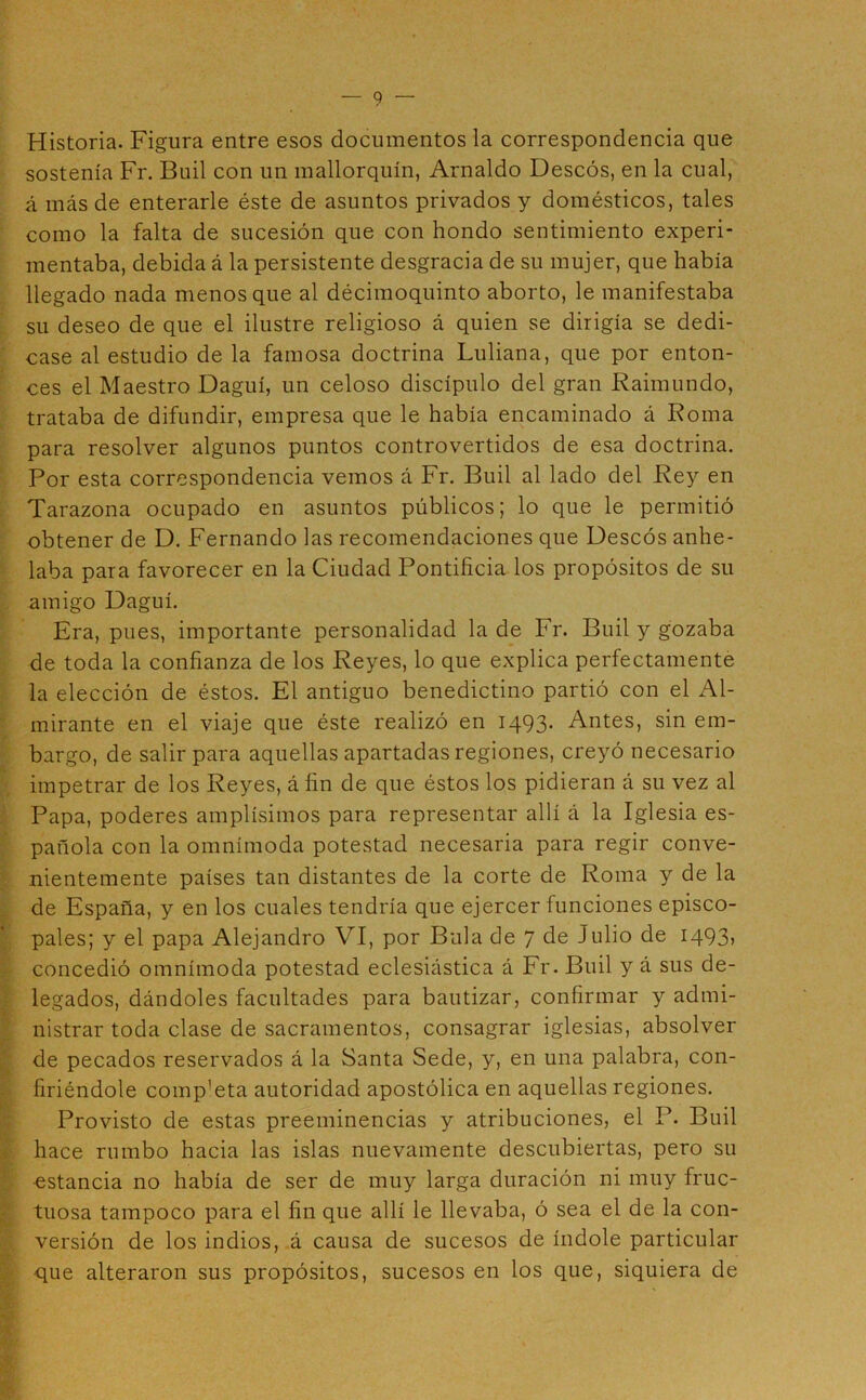 Historia. Figura entre esos documentos la correspondencia que sostenía Fr. Buil con un mallorquín, Arnaldo Deseos, en la cual, á más de enterarle éste de asuntos privados y domésticos, tales como la falta de sucesión que con hondo sentimiento experi- mentaba, debida á la persistente desgracia de su mujer, que había llegado nada menos que al décimoquinto aborto, le manifestaba su deseo de que el ilustre religioso á quien se dirigía se dedi- case al estudio de la famosa doctrina Luliana, que por enton- ces el Maestro Daguí, un celoso discípulo del gran Raimundo, trataba de difundir, empresa que le había encaminado á Roma para resolver algunos puntos controvertidos de esa doctrina. Por esta correspondencia vemos á Fr. Buil al lado del Rey en Tarazona ocupado en asuntos públicos; lo que le permitió obtener de D. Fernando las recomendaciones que Descós anhe- laba para favorecer en la Ciudad Pontificia los propósitos de su . amigo Daguí. Era, pues, importante personalidad la de Fr. Buil y gozaba de toda la confianza de los Reyes, lo que explica perfectamente la elección de éstos. El antiguo benedictino partió con el Al- ‘ mirante en el viaje que éste realizó en 1493- Antes, sin em- ; bargo, de salir para aquellas apartadas regiones, creyó necesario impetrar de los Reyes, á fin de que éstos los pidieran á su vez al í Papa, poderes amplísimos para representar allí á la Iglesia es- / pañola con la omnímoda potestad necesaria para regir conve- nientemente países tan distantes de la corte de Roma y de la y de España, y en los cuales tendría que ejercer funciones episco- J pales; y el papa Alejandro VI, por Bula de 7 de Julio de 1493» I concedió omnímoda potestad eclesiástica á Fr. Buil y á sus de- I legados, dándoles facultades para bautizar, confirmar y admi- I nistrar toda clase de sacramentos, consagrar iglesias, absolver de pecados reservados á la Santa Sede, y, en una palabra, con- •: firiéndole comp’eta autoridad apostólica en aquellas regiones. •j Provisto de estas preeminencias y atribuciones, el P. Buil 4- hace rumbo hacia las islas nuevamente descubiertas, pero su í estancia no había de ser de muy larga duración ni muy fruc- f. tuosa tampoco para el fin que allí le llevaba, ó sea el de la con- versión de los indios, á causa de sucesos de índole particular -que alteraron sus propósitos, sucesos en los que, siquiera de .¡I' V -4 r'v'