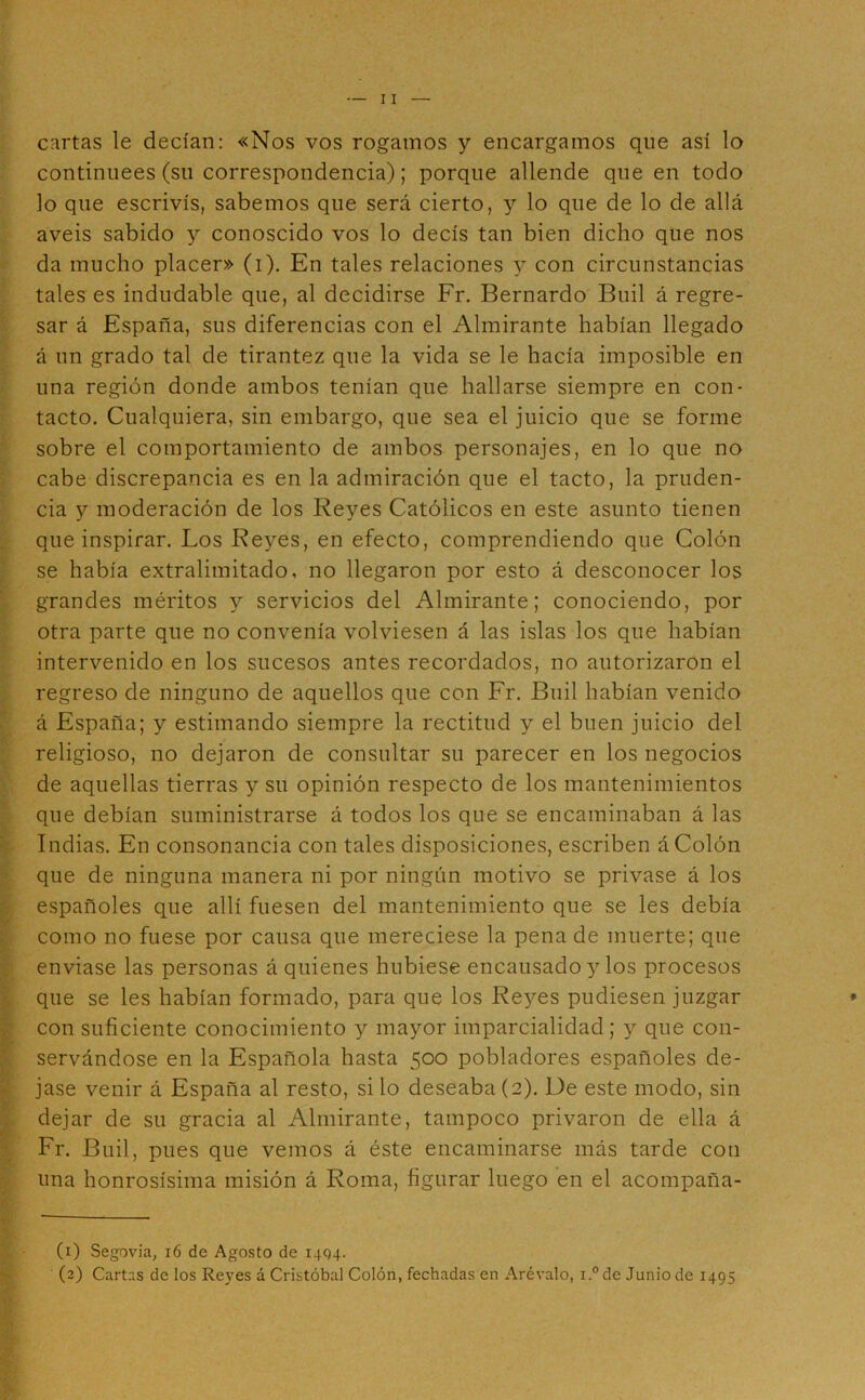 cartas le decían: «Nos vos rogamos y encargamos que así lo continuees (su correspondencia); porque allende que en todo lo que escrivís, sabemos que será cierto, y lo que de lo de allá aveis sabido y conoscido vos lo decís tan bien dicho que nos da mucho placer» (i). En tales relaciones y con circunstancias tales es indudable que, al decidirse Fr. Bernardo Buil á regre- sar á España, sus diferencias con el Almirante habían llegado á un grado tal de tirantez que la vida se le hacía imposible en una región donde ambos tenían que hallarse siempre en con- tacto, Cualquiera, sin embargo, que sea el juicio que se forme sobre el comportamiento de ambos personajes, en lo que no cabe discrepancia es en la admiración que el tacto, la pruden- cia y moderación de los Reyes Católicos en este asunto tienen que inspirar. Los Reyes, en efecto, comprendiendo que Colón se había extralimitado, no llegaron por esto á desconocer los grandes méritos y servicios del Almirante; conociendo, por otra parte que no convenía volviesen á las islas los que habían intervenido en los sucesos antes recordados, no autorizaron el regreso de ninguno de aquellos que con Fr. Buil habían venido á España; y estimando siempre la rectitud y el buen juicio del religioso, no dejaron de consultar su parecer en los negocios de aquellas tierras y su opinión respecto de los mantenimientos que debían suministrarse á todos los que se encaminaban á las Indias. En consonancia con tales disposiciones, escriben á Colón que de ninguna manera ni por ningún motivo se privase á los españoles que allí fuesen del mantenimiento que se les debía como no fuese por causa que mereciese la pena de muerte; que enviase las personas á quienes hubiese encausado y los procesos que se les habían formado, para que los Reyes pudiesen juzgar con suficiente conocimiento y mayor imparcialidad; y que con- servándose en la Española hasta 500 pobladores españoles de- jase venir á España al resto, silo deseaba(2), De este modo, sin dejar de su gracia al Almirante, tampoco privaron de ella á Fr. Buil, pues que vemos á éste encaminarse más tarde con una honrosísima misión á Roma, figurar luego en el acompaña- (1) Segovia, 16 de Agosto de i4Q4. (2) Cartas de los Re}'es á Cristóbal Colón, fechadas en Arévalo, i °de Junio de 1495