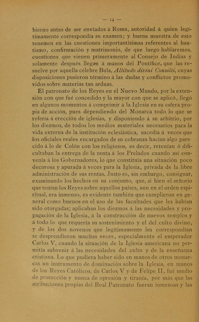 bierno antes de ser enviados á Roma, autoridad á quien legí- timamente correspondía su examen; y buena muestra de esto tenemos en las cuestiones importantísimas referentes al bau- tismo, confirmación y matrimonio, de que luego hablaremos, cuestiones que vienen primeramente al Consejo de Indias y solamente después llegan á manos del Pontífice, que las re- suelve por aquella célebre Bula, Altitiido divini Consilii^ cuyas disposiciones pusieron término á las dudas y conflictos promo- vidos sobre materias tan arduas. El patronato de los Reyes en el Nuevo Mundo, por la exten- sión con que fué concedido y la mayor con que se aplicó, llegó en algunos momentos á comprimir á la Iglesia en su esfera pro- pia de acción, pues dependiendo del Monarca todo lo que se refería á erección de iglesias, y disponiendo á su arbitrio, por los diezmos, de todos los medios materiales necesarios para la vida externa de la institución eclesiástica, sucedía á veces que los oficiales reales encargados de su cobranza hacían algo pare- cido á lo de Colón con los religiosos, es decir, retenían ó difi- cultaban la entrega de la renta á los Prelados cuando así con- venía á los Gobernadores, lo que constituía una situación poco decorosa y apurada á veces para la Iglesia, privada de la libre administración de sus rentas. Justo es, sin embargo, consignar, examinando los hechos en su conjunto, que, si bien el señorío que tenían los Reyes sobre aquellos países, aun en el orden espi- ritual, era inmenso, es evidente también que cumplieron en ge- neral como buenos en el uso de las facultades que les habían sido otorgadas; aplicaban los diezmos á las necesidades 5’ pro- pagación de la Iglesia, á la construcción de nuevos templos y á todo lo que requería su sostenimiento y el del culto divino, y de los dos novenos que legítimamente les correspondían se desprendieron muchas veces, especialmente el emperador Carlos V, cuando la situación de la Iglesia americana no per- mitía subvenir á las necesidades del culto y de la enseñanza cristiana. Lo que pudiera haber sido en manos de otros monar- cas un instrumento de dominación sobre la Iglesia, en manos de los Reyes Católicos, de Carlos V y de Felipe II, fué medio de protección y nunca de opresión y tiranía, por más que las atribuciones propias del Real Patronato fueran inmensas y las