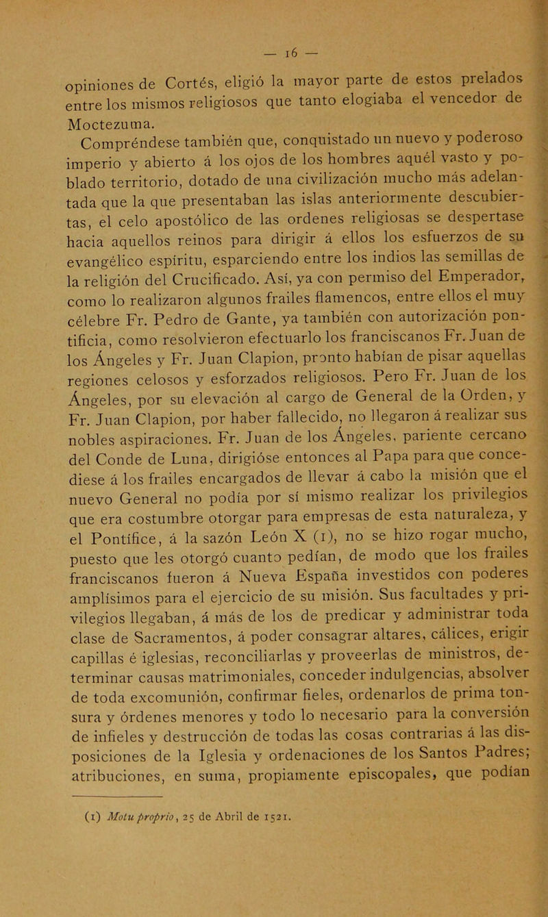 opiniones de Cortés, eligió la mayor parte de estos prelados entre los mismos religiosos que tanto elogiaba el vencedor de Moctezuma. Compréndese también que, conquistado un nuevo y poderoso imperio y abierto á los ojos de los hombres aquél vasto y po- blado territorio, dotado de una civilización mucho más adelan tada que la que presentaban las islas anteriormente descubier- tas, el celo apostólico de las ordenes religiosas se despertase hacia aquellos reinos para dirigir á ellos los esfuerzos de su evangélico espíritu, esparciendo entre los indios las semillas de la religión del Crucificado. Así, ya con permiso del Emperador, como lo realizaron algunos frailes flamencos, entre ellos el muy célebre Fr. Pedro de Gante, ya también con autoiización pon* tificia, como resolvieron efectuarlo los franciscanos Fr. Juan de los Ángeles y Fr. Juan Clapion, pronto habían de pisar aquellas regiones celosos y esforzados religiosos. Pero Fr. Juan de los Ángeles, por su elevación al cargo de General de la Orden, y Fr. Juan Clapion, por haber fallecido, no llegaron á realizar sus nobles aspiraciones. Fr. Juan de los Ángeles, pariente cercano del Conde de Luna, dirigióse entonces al Papa para que conce- diese á los frailes encargados de llevar á cabo la misión que el nuevo General no podía por sí mismo realizar los privilegios que era costumbre otorgar para empresas de esta naturaleza, y el Pontífice, á la sazón León X (i), no se hizo rogar mucho, puesto que les otorgó cuanto pedían, de modo que los frailes franciscanos fueron á Nueva España investidos con poderes amplísimos para el ejercicio de su misión. Sus facultades y pri- vilegios llegaban, á más de los de predicar y administrar toda clase de Sacramentos, á poder consagrar altares, cálices, erigir capillas é iglesias, reconciliarlas y proveerlas de ministros, de- terminar causas matrimoniales, conceder indulgencias, absolver de toda excomunión, confirmar fieles, ordenarlos de prima ton- sura y órdenes menores y todo lo necesario para la conversión de infieles y destrucción de todas las cosas contrarias á las dis- posiciones de la Iglesia y ordenaciones de los Santos Padres, atribuciones, en suma, propiamente episcopales, que podían (i) Motuproprioy 25 de Abril de 1521.