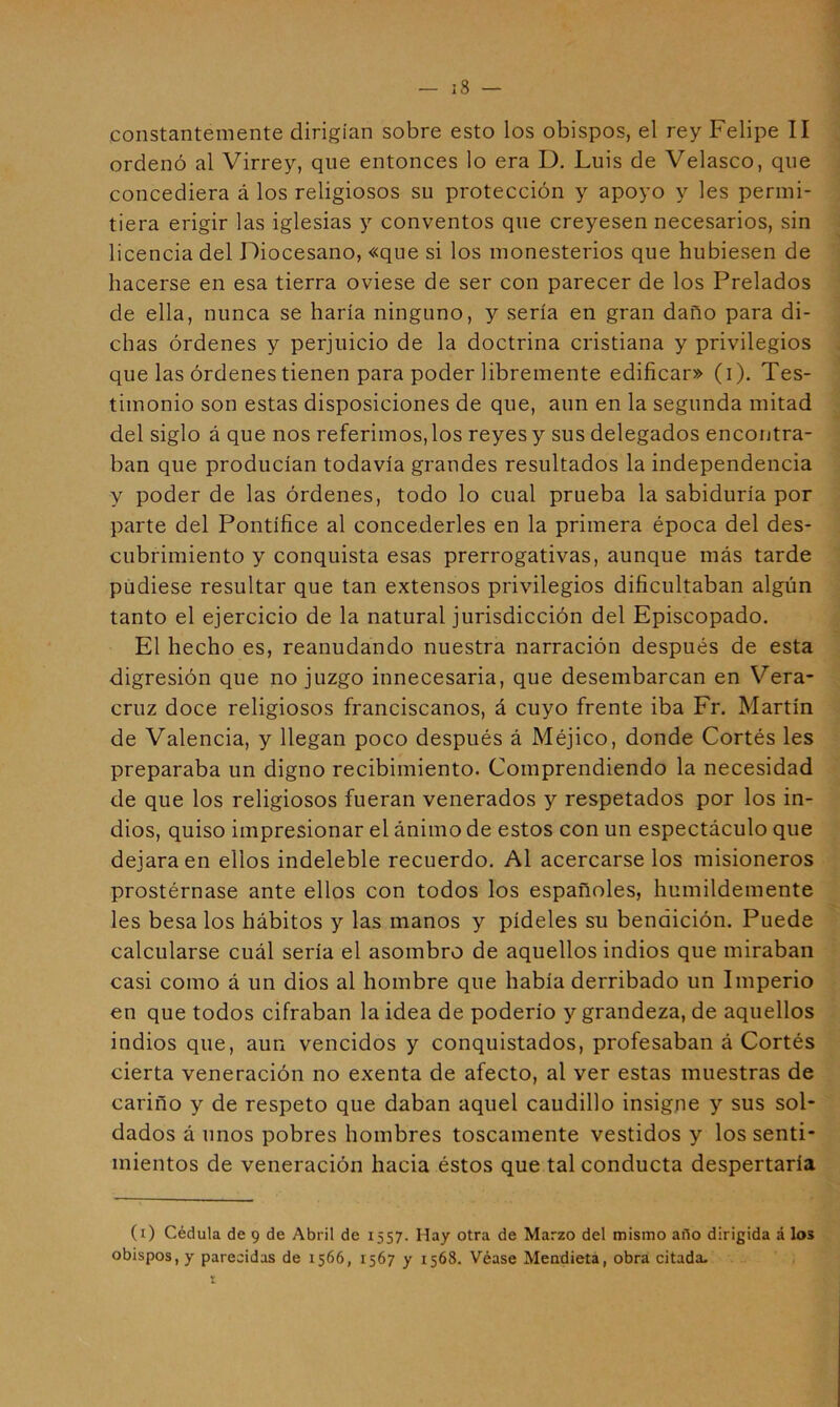 constantemente dirigían sobre esto los obispos, el rey Felipe II ordenó al Virrey, que entonces lo era D. Luis de Velasco, que concediera á los religiosos su protección y apoyo y les permi- tiera erigir las iglesias y conventos que creyesen necesarios, sin licencia del Diocesano, «que si los monesterios que hubiesen de hacerse en esa tierra oviese de ser con parecer de los Prelados de ella, nunca se haría ninguno, y sería en gran daño para di- chas órdenes y perjuicio de la doctrina cristiana y privilegios que las órdenes tienen para poder libremente edificar» (i). Tes- timonio son estas disposiciones de que, aun en la segunda mitad del siglo á que nos referimos, los reyes y sus delegados encontra- ban que producían todavía grandes resultados la independencia y poder de las órdenes, todo lo cual prueba la sabiduría por parte del Pontífice al concederles en la primera época del des- cubrimiento y conquista esas prerrogativas, aunque más tarde píidiese resultar que tan extensos privilegios dificultaban algún tanto el ejercicio de la natural jurisdicción del Episcopado. El hecho es, reanudando nuestra narración después de esta digresión que no juzgo innecesaria, que desembarcan en Vera- cruz doce religiosos franciscanos, á cuyo frente iba Fr. Martín de Valencia, y llegan poco después á Méjico, donde Cortés les preparaba un digno recibimiento. Comprendiendo la necesidad de que los religiosos fueran venerados y respetados por los in- dios, quiso impresionar el ánimo de estos con un espectáculo que dejara en ellos indeleble recuerdo. Al acercarse los misioneros prostérnase ante ellos con todos los españoles, humildemente les besa los hábitos y las manos y pídeles su bendición. Puede calcularse cuál sería el asombro de aquellos indios que miraban casi como á un dios al hombre que había derribado un Imperio en que todos cifraban la idea de poderío y grandeza, de aquellos indios que, aun vencidos y conquistados, profesaban á Cortés cierta veneración no exenta de afecto, al ver estas muestras de cariño y de respeto que daban aquel caudillo insigne y sus sol- dados á unos pobres hombres toscamente vestidos y los senti- mientos de veneración hacia éstos que tal conducta despertaría (i) Cédula de 9 de Abril de 1557. Hay otra de Marzo del mismo afio dirigida á los obispos, y parecidas de 1566, 1567 y 1568. Véase Mendieta, obra citada- r