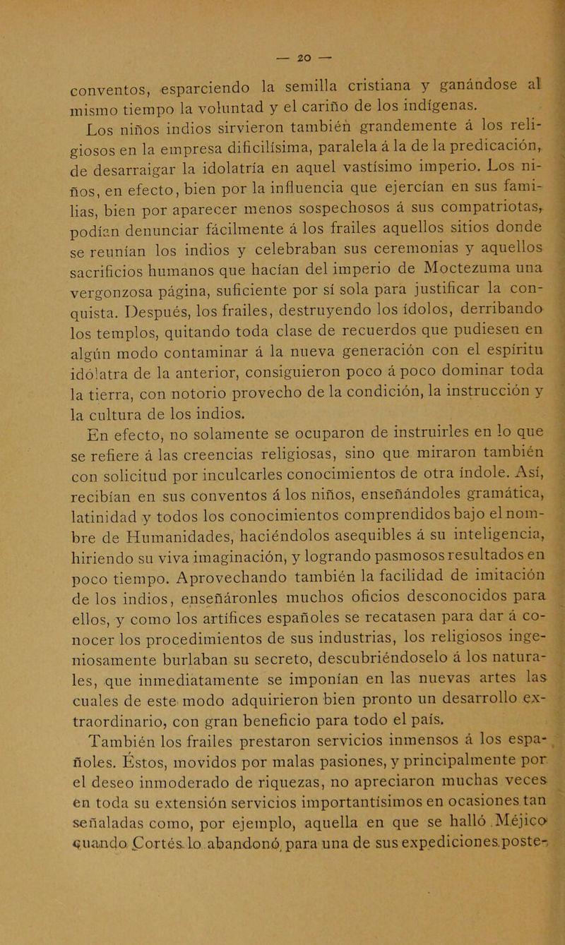 conventos, esparciendo la semilla cristiana y ganándose al mismo tiempo la voluntad y el cariño de los indígenas. Los niños indios sirvieron también grandemente á los reli- giosos en la empresa dificilísima, paralela á la de la predicación, de desarraigar la idolatría en aquel vastísimo imperio. Los ni- ños, en efecto, bien por la influencia que ejercían en sus fami- lias, bien por aparecer menos sospechosos á sus compatriotas, podían denunciar fácilmente á los frailes aquellos sitios donde se reunían los indios y celebraban sus ceremonias y aquellos sacrificios humanos que hacían del imperio de Moctezuma una vergonzosa página, suficiente por sí sola para justificar la con- quista. Después, los frailes, destruyendo los ídolos, derribando los templos, quitando toda clase de recuerdos que pudiesen en algún modo contaminar á la nueva generación con el espíritu idólatra de la anterior, consiguieron poco á poco dominar toda la tierra, con notorio provecho de la condición, la instrucción y la cultura de los indios. En efecto, no solamente se ocuparon de instruirles en lo que se refiere á las creencias religiosas, sino que miraron también con solicitud por inculcarles conocimientos de otra índole. Así, recibían en sus conventos á los niños, enseñándoles gramática, latinidad y todos los conocimientos comprendidos bajo el nom- bre de Humanidades, haciéndolos asequibles á su inteligencia, hiriendo su viva imaginación, y logrando pasmosos resultados en poco tiempo. Aprovechando también la facilidad de imitación de los indios, enseñáronles muchos oficios desconocidos para ellos, y como los artífices españoles se recatasen para dar á co- nocer los procedimientos de sus industrias, los religiosos inge- niosamente burlaban su secreto, descubriéndoselo á los natura- les, que inmediatamente se imponían en las nuevas artes las cuales de este' modo adquirieron bien pronto un desarrollo ex- traordinario, con gran beneficio para todo el país. También los frailes prestaron servicios inmensos á los espa- ñoles. Éstos, movidos por malas pasiones, y principalmente por el deseo inmoderado de riquezas, no apreciaron muchas veces en toda su extensión servicios importantísimos en ocasiones tan señaladas como, por ejemplo, aquella en que se halló Méjico^ euancjo, flortés lo abandonó^ para una de sus expediciones,poste-