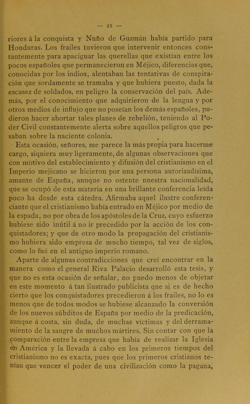 riores á la conquista y Ñuño de Guzmán había partido para Honduras. Los frailes tuvieron que intervenir entonces cons- tantemente para apaciguar las querellas que existían entre los pocos españoles que permanecieron en Méjico, diferencias que, conocidas por los indios, alentaban las tentativas de conspira- ción que sordamente se tramaba y que hubiera puesto, dada la .escasez de soldados, en peligro la conservación del país. Ade- más, por el conocimiento que adquirieron de la lengua y por otros medios de influjo que no poseían los demás españoles, pu- dieron hacer abortar tales planes de rebelión, teniendo al Po- der Civil constantemente alerta sobre aquellos peligros que pe- saban sobre la naciente colonia. Esta ocasión, señores, me parece la más propia para hacerme cargo, siquiera muy ligeramente, de algunas observaciones que con motivo del establecimiento y difusión del cristianismo en el , Imperio mejicano se hicieron por una persona autorizadísima, amante de España, aunque no ostente nuestra nacionalidad, que se ocupó de esta materia en una brillante conferencia leída poco ha desde esta cátedra. Afirmaba aquel ilustre conferen- ciante que el cristianismo había entrado en Méjico por medio de la espada, no por obra de los apóstoles de la Cruz, cuyo esfuerzo hubiese sido inútil á no ir precedido por la acción de los con- quistadores; y que de otro modo la propagación del cristianis- mo hubiera sido empresa de mucho tiempo, tal vez de siglos, como lo fué en el antiguo imperio romano. Aparte de algunas contradicciones que creí encontrar en la manera como el general Riva Palacio desarrolló esta tesis, y que no es esta ocasión de señalar, no puedo menos de objetar . en este momento á tan ilustrado publicista que si es de hecho cierto que los conquistadores precedieron á los frailes, no lo es menos que de todos modos se hubiese alcanzado la conversión . de los nuevos súbditos de España por medio de la predicación, aunque á costa, sin duda, de muchas víctimas y del derrama- miento de la sangre de muchos mártires. Sin contar con que la comparación entre la empresa que había de realizar la Iglesia eti América y la llevada á cabo en los primeros tiempos del cristianismo no es exacta, pues que los primeros cristianos te- nían que vencer el poder de una civilización como la pagana,