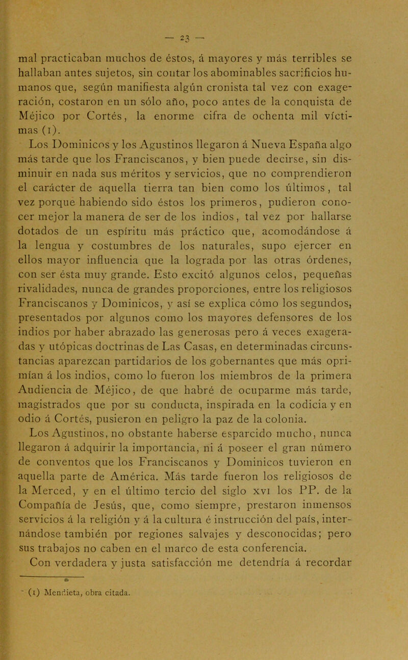 mal practicaban muchos de éstos, á mayores y más terribles se hallaban antes sujetos, sin contar los abominables sacrificios hu- manos que, según manifiesta algún cronista tal vez con exage- ración, costaron en un sólo año, poco antes de la conquista de Méjico por Cortés, la enorme cifra de ochenta mil vícti- mas (i). Los Dominicos y los Agustinos llegaron á Nueva España algo más tarde que los Franciscanos, y bien puede decirse, sin dis- minuir en nada sus méritos y servicios, que no comprendieron el carácter de aquella tierra tan bien como los últimos , tal vez porque habiendo sido éstos los primeros, pudieron cono- cer mejor la manera de ser de los indios, tal vez por hallarse dotados de un espíritu más práctico que, acomodándose á la lengua y costumbres de los naturales, supo ejercer en ellos mayor influencia que la lograda por las otras órdenes, con ser ésta muy grande. Esto excitó algunos celos, pequeñas rivalidades, nunca de grandes proporciones, entre los religiosos Franciscanos y Dominicos, y así se explica cómo los segundos, presentados por algunos como los mayores defensores de los indios por haber abrazado las generosas pero á veces exagera- das y utópicas doctrinas de Las Casas, en determinadas circuns- tancias aparezcan partidarios de los gobernantes que más opri- mían á los indios, como lo fueron los miembros de la primera Audiencia de Méjico, de que habré de ocuparme más tarde, magistrados que por su conducta, inspirada en la codicia y en odio á Cortés, pusieron en peligro la paz de la colonia. Los Agustinos, no obstante haberse esparcido mucho, nunca llegaron á adquirir la importancia, ni á poseer el gran número de conventos que los Franciscanos y Dominicos tuvieron en aquella parte de América. Más tarde fueron los religiosos de la Merced, y en el último tercio del siglo xvi los PP. de la Compañía de Jesús, que, como siempre, prestaron inmensos servicios á la religión y á la cultura é instrucción del país, inter- nándose también por regiones salvajes y desconocidas; pero sus trabajos no caben en el marco de esta conferencia. Con verdadera y justa satisfacción me detendría á recordar * (i) Mencíieta, obra citada.