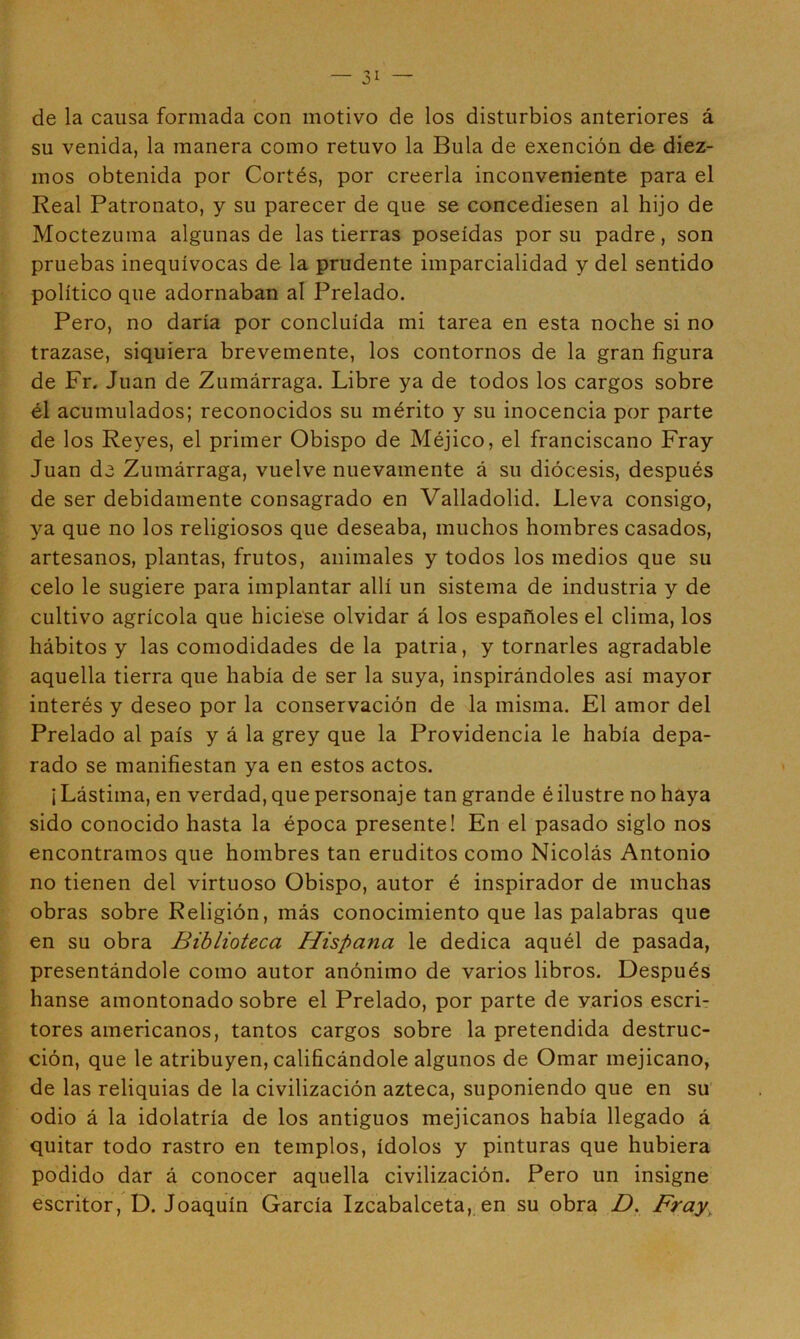 de la causa formada con motivo de los disturbios anteriores á su venida, la manera como retuvo la Bula de exención de diez- mos obtenida por Cortés, por creerla inconveniente para el Real Patronato, y su parecer de que se concediesen al hijo de Moctezuma algunas de las tierras poseídas por su padre, son pruebas inequívocas de la prudente imparcialidad y del sentido político que adornaban al Prelado. Pero, no daría por concluida mi tarea en esta noche si no trazase, siquiera brevemente, los contornos de la gran figura de Fr. Juan de Zumárraga. Libre ya de todos los cargos sobre él acumulados; reconocidos su mérito y su inocencia por parte de los Reyes, el primer Obispo de Méjico, el franciscano Fray Juan de Zumárraga, vuelve nuevamente á su diócesis, después de ser debidamente consagrado en Valladolid. Lleva consigo, ya que no los religiosos que deseaba, muchos hombres casados, artesanos, plantas, frutos, animales y todos los medios que su celo le sugiere para implantar allí un sistema de industria y de cultivo agrícola que hiciese olvidar á los españoles el clima, los hábitos y las comodidades de la patria, y tornarles agradable aquella tierra que había de ser la suya, inspirándoles así mayor interés y deseo por la conservación de la misma. El amor del Prelado al país y á la grey que la Providencia le había depa- rado se manifiestan ya en estos actos. ¡ Lástima, en verdad, que personaje tan grande é ilustre no haya sido conocido hasta la época presente! En el pasado siglo nos encontramos que hombres tan eruditos como Nicolás Antonio no tienen del virtuoso Obispo, autor é inspirador de muchas obras sobre Religión, más conocimiento que las palabras que en su obra Biblioteca Hispana le dedica aquél de pasada, presentándole como autor anónimo de varios libros. Después hanse amontonado sobre el Prelado, por parte de varios escri- tores americanos, tantos cargos sobre la pretendida destruc- ción, que le atribuyen, calificándole algunos de Ornar mejicano, de las reliquias de la civilización azteca, suponiendo que en su odio á la idolatría de los antiguos mejicanos había llegado á quitar todo rastro en templos, ídolos y pinturas que hubiera podido dar á conocer aquella civilización. Pero un insigne escritor, D. Joaquín García Izcabalceta, en su obra D. Fray^