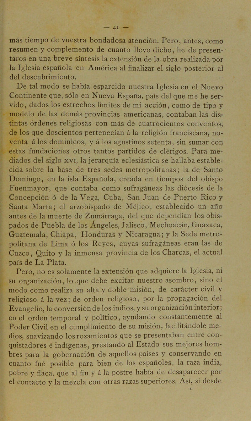 más tiempo de vuestra bondadosa atención. Pero, antes, como resumen y copiplemento de cuanto llevo dicho, he de presen- taros en una breve síntesis la extensión de la obra realizada por la Iglesia española en América al finalizar el siglo posterior al del descubrimiento. De tal modo se había esparcido nuestra Iglesia en el Nuevo Continente que, sólo en Nueva España, país del que me he ser- vido, dados los estrechos límites de mi acción, como de tipo y modelo de las demás provincias americanas, contaban las dis- tintas órdenes religiosas con más de cuatrocientos conventos, de los que doscientos pertenecían á la religión franciscana, no- venta á los dominicos, y á los agustinos setenta, sin sumar con estas fundaciones otros tantos partidos de clérigos. Para me- diados del siglo XVI, la jerarquía eclesiástica se hallaba estable- cida sobre la base de tres sedes metropolitanas; la de Santo Domingo, en la isla Española, creada en tiempos del obispo Fuenmayor, que contaba como sufragáneas las diócesis de la Concepción ó de la Vega, Cuba, San Juan de Puerto Rico y Santa Marta; el arzobispado de Méjico, establecido un año antes de la muerte de Zumárraga, del que dependían los obis- pados de Puebla de los Ángeles, Jalisco, Mechoacán, Guaxaca, Guatemala, Chiapa, Honduras y Nicaragua; y la Sede metro- politana de Lima ó los Reyes, cuyas sufragáneas eran las de Cuzco, Quito y la inmensa provincia de los Charcas, el actual país de La Plata. Pero, no es solamente la extensión que adquiere la Iglesia, ni su organización, lo que debe excitar nuestro asombro, sino el modo como realiza su alta y doble misión, de carácter civil y religioso á la vez; de orden religioso, por la propagación del Evangelio, la conversión de los indios, y su organización interior; en el orden temporal y político, ayudando constantemente al Poder Civil en el cumplimiento de su misión, facilitándole me- dios, suavizando los rozamientos que se presentaban entre con- quistadores é indígenas, prestando al Estado sus mejores hom- bres para la gobernación de aquellos países y conservando en cuanto fué posible para bien de los españoles, la raza india, pobre y flaca, que al fin y á la postre había de desaparecer por el contacto y la mezcla con otras razas superiores. Así, si desde