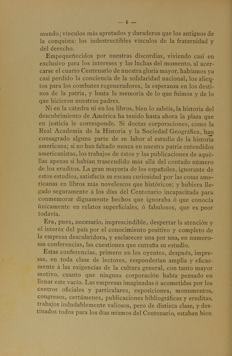 mundo; vínculos más apretados y duraderos que los antiguos de la conquista: los indestructibles vínculos de la fraternidad y del derecho. Empequeñecidos por nuestras discordias, viviendo casi en exclusivo para los intereses y las luchas del momento, al acer- carse el cuarto Centenario de nuestra gloria mayor, habíamos ya casi perdido la conciencia de la solidaridad nacional, los alien- tos para los combates regeneradores, la esperanza en los desti- nos de la patria, y hasta la memoria de lo que fuimos y de lo que hicieron nuestros padres. Ni en la cátedra ni en los libros, bien lo sabéis, la historia del descubrimiento de América ha tenido hasta ahora la plaza que en justicia le corresponde. Si doctas corporaciones, como la Real Academia de la Historia y la Sociedad Geográfica, han consagrado alguna parte de su labor al estudio de la historia americana; si no han faltado nunca en nuestra patria entendidos americanistas, los trabajos de éstos y las publicaciones de aqué- llas apenas si habían trascendido más allá del contado número de los eruditos. La gran mayoría de los españoles, ignorante de estos estudios, satisfacía su escasa curiosidad por las cosas ame- ricanas en libros más novelescos que históricos; y hubiera lle- gado seguramente á los días del Centenario incapacitada para conmemorar dignamente hechos que ignoraba ó que conocía únicamente en relatos superficiales, ó fabulosos, que es peor todavía. Era, pues, necesario, imprescindible, despertar la atención y el interés del país por el conocimiento positivo y completo de la empresa descubridora, y esclarecer una por una, en numero- sas conferencias, las cuestiones que entraña su estudio. Estas conferencias, primero en los oyentes, después, impre- sas, en toda clase de lectores, responderían amplia y eficaz- mente á las exigencias de la cultura general, con tanto mayor motivo, cuanto que ninguna corporación había pensado en llenar este vacío. Las empresas imaginadas ó acometidas por los centros oficiales y particulares, exposiciones, monumentos, congresos, certámenes, publicaciones bibliográficas y eruditas, trabajos indudablemente valiosos, pero de distinta clase, y des- tinados todos para los días mismos del Centenario, estaban bien
