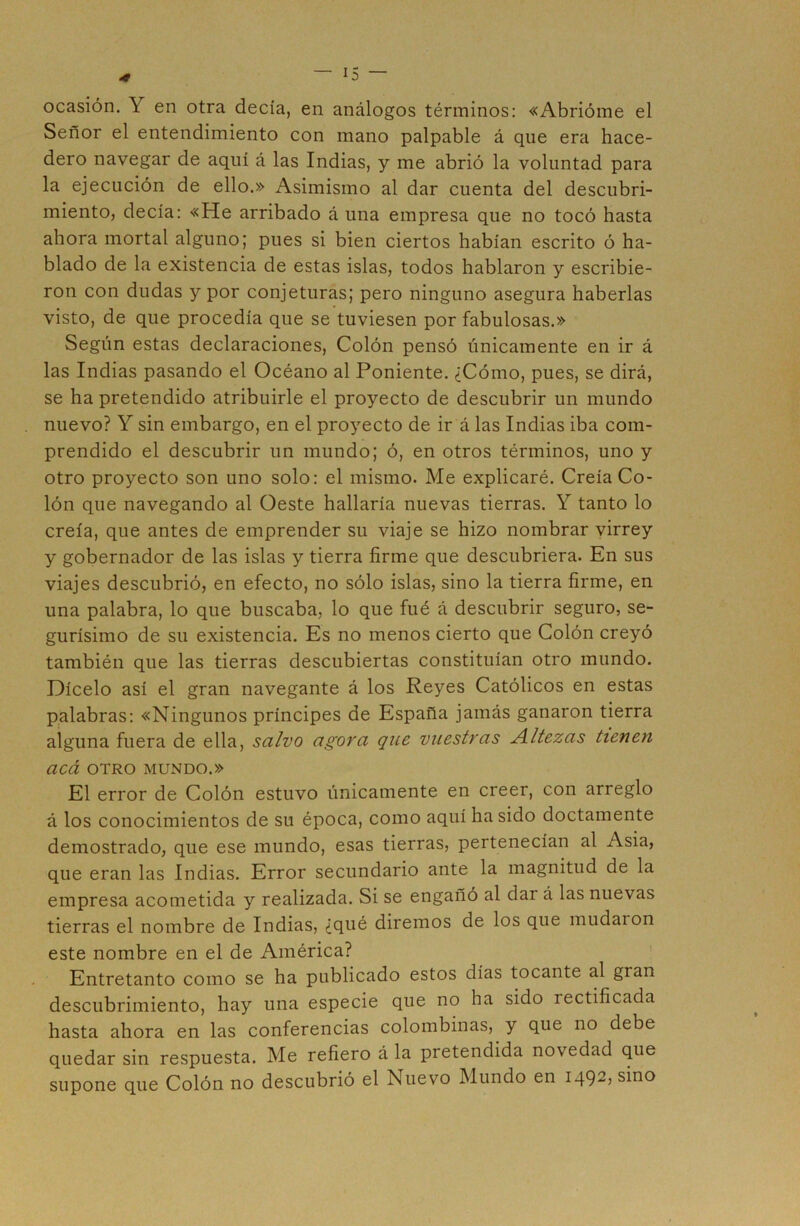 ocasión. Y en otra decía, en análogos términos: «Abrióme el Señor el entendimiento con mano palpable á que era hace- dero navegar de aquí á las Indias, y me abrió la voluntad para la ejecución de ello.» Asimismo al dar cuenta del descubri- miento, decía: «He arribado á una empresa que no tocó hasta ahora mortal alguno; pues si bien ciertos habían escrito ó ha- blado de la existencia de estas islas, todos hablaron y escribie- ron con dudas y por conjeturas; pero ninguno asegura haberlas visto, de que procedía que se tuviesen por fabulosas.» Según estas declaraciones, Colón pensó únicamente en ir á las Indias pasando el Océano al Poniente. ¿Cómo, pues, se dirá, se ha pretendido atribuirle el proyecto de descubrir un mundo nuevo? Y sin embargo, en el proyecto de ir á las Indias iba com- prendido el descubrir un mundo; ó, en otros términos, uno y otro proyecto son uno solo: el mismo. Me explicaré. Creía Co- lón que navegando al Oeste hallaría nuevas tierras. Y tanto lo creía, que antes de emprender su viaje se hizo nombrar virrey y gobernador de las islas y tierra firme que descubriera. En sus viajes descubrió, en efecto, no sólo islas, sino la tierra firme, en una palabra, lo que buscaba, lo que fué á descubrir seguro, se- gurísimo de su existencia. Es no menos cierto que Colón creyó también que las tierras descubiertas constituían otro mundo. Dícelo así el gran navegante á los Reyes Católicos en estas palabras: «Ningunos príncipes de España jamás ganaron tierra alguna fuera de ella, salvo agora que vuestras Altezas tienen acá OTRO MUNDO.» El error de Colón estuvo únicamente en creer, con arreglo á los conocimientos de su época, como aquí ha sido doctamente demostrado, que ese mundo, esas tierras, pertenecían al Asia, que eran las Indias. Error secundario ante la magnitud de la empresa acometida y realizada. Si se engañó al dar á las nuevas tierras el nombre de Indias, ¿qué diremos de los que mudaron este nombre en el de América? Entretanto como se ha publicado estos días tocante al gran descubrimiento, hay una especie que no ha sido rectificada hasta ahora en las conferencias colombinas, y que no debe quedar sin respuesta. Me refiero á la pretendida novedad que supone que Colón no descubrió el Nuevo Mundo en 1492, sino
