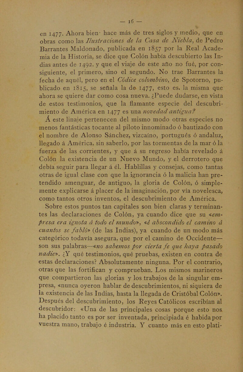 en 1477. Ahora bien- hace más de tres siglos y medio, que en obras como las Ilustraciones de la Casa de Niebla, de Pedro Barrantes Maldonado, publicada en 1857 por la Real Acade- mia de la Historia, se dice que Colón había descubierto las In- dias antes de 1492, y que el viaje de este año no fué, por con- siguiente, el primero, sino el segundo. No trae Barrantes la fecha de aquél, pero en el Códice colombino, de Spotorno, pu- blicado en 1815, se señala la de 1477, esto es, la misma que ahora se quiere dar como cosa nueva. ¿Puede dudarse, en vista de estos testimonios, que la flamante especie del descubri- miento de América en 1477 es una novedad antigua f Á este linaje pertenecen del mismo modo otras especies no menos fantásticas tocante al piloto innominado ó bautizado con el nombre de Alonso Sánchez, vizcaíno, portugués ó andaluz, llegado á América, sin saberlo, por las tormentas de la mar ó la \ fuerza de las corrientes, y que á su regreso había revelado á Colón la existencia de un Nuevo Mundo, y el derrotero que debía seguir para llegar á él. Hablillas y consejas, como tantas otras de igual clase con que la ignorancia ó la malicia han pre- tendido amenguar, de antiguo, la gloria de Colón, ó simple- mente explicarse á placer de la imaginación, por vía novelesca, como tantos otros inventos, el descubrimiento de América. Sobre estos puntos tan capitales son bien claras y terminan- tes las declaraciones de Colón, ya cuando dice que su «em- presa era ignota á todo el mundo», «é abscondido el camino á cuantos se fabló» (de las Indias), ya cuando de un modo más categórico todavía asegura, que por el camino de Occidente— son sus palabras—«no sabemos por cierta fe que haya pasado nadie». ¿Y qué testimonios, qué pruebas, existen en contra de estas declaraciones? Absolutamente ninguna. Por el contrario, otras que las fortifican y comprueban. Los mismos marineros que compartieron las glorias y los trabajos de la singular em- presa, «nunca oyeron hablar de descubrimientos, ni siquiera de la existencia de las Indias, hasta la llegada de Cristóbal Colón». Después del descubrimiento, los Reyes Católicos escribían al descubridor: «Una de las principales cosas porque esto nos ha placido tanto es por ser inventada, principiada é habida por vuestra mano, trabajo é industria. Y cuanto más en esto plati-