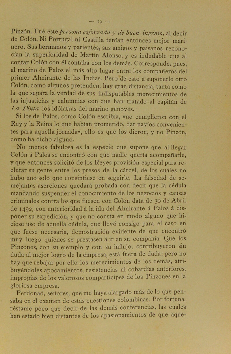 Pinzón. Fué éste, persona esforzada y de buen ingenio, al decir de Colón. Ni Portugal ni Castilla tenían entonces mejor mari- nero. Sus hermanos y parientes, sus amigos y paisanos recono- cían la superioridad de Martín Alonso, y es indudable que al contar Colón con él contaba con los demás. Corresponde, pues, al marino de Palos el más alto lugar entre los compañeros del primer Almirante de las Indias. Pero de esto á suponerle otro Colón, como algunos pretenden, hay gran distancia, tanta como la que separa la verdad de sus indisputables merecimientos de las injusticias y calumnias con que han tratado al capitán de La Pinta los idólatras del marino genovés. Si los de Palos, como Colón escribía, «no cumplieron con el Rey y la Reina lo que habían prometido, dar navios convenien- tes para aquella jornada», ello es que los dieron, y no Pinzón, como ha dicho alguno. No menos fabulosa es la especie que supone que al llegar Colón á Palos se encontró con que nadie quería acompañarle, y que entonces solicitó de los Reyes provisión especial para re- clutar su gente entre los presos de la cárcel, de los cuales no hubo uno solo que consintiese en seguirle. La falsedad de se- mejantes aserciones quedará probada con decir que la cédula mandando suspender el conocimiento de los negocios y causas criminales contra los que fuesen con Colón data de 30 de Abril de 1492, con anterioridad á la ida del Almirante á Palos á dis- poner su expedición, y que no consta en modo alguno que hi- ciese uso de aquella cédula, que llevó consigo para el caso en que fuese necesaria, demostración evidente de que encontró muy luego quienes se prestasen á ir en su compañía. Que los Pinzones, con su ejemplo y con su influjo, contribuyeron sin duda al mejor logro de la empresa, está fuera de duda; pero no hay que rebajar por ello los merecimientos de los demás, atri- buyéndoles apocamientos, resistencias ni cobardías anteriores, impropias de los valerosos compartícipes de los Pinzones en la gloriosa empresa. Perdonad, señores, que me haya alargado más de lo que pen- saba en el examen de estas cuestiones colombinas. Por fortuna, réstame poco que decir de las demás conferencias, las cuales han estado bien distantes de los apasionamientos de que aque-