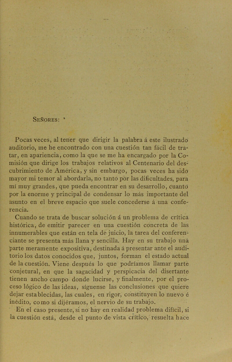 •> r * - t. . Señores: * Pocas veces, al tener que dirigir la palabra á este ilustrado auditorio, me he encontrado con una cuestión tan fácil de tra- tar, en apariencia, como la que se me ha encargado por la Co- misión que dirige los trabajos relativos al Centenario del des- cubrimiento de América, y sin embargo, pocas veces ha sido mayor mi temor al abordarla, no tanto por las dificultades, para mí muy grandes, que pueda encontrar en su desarrollo, cuanto por la enorme y principal de condensar lo más importante del asunto en el breve espacio que suele concederse á una confe- rencia. Cuando se trata de buscar solución á un problema de crítica histórica, de emitir parecer en una cuestión concreta de las innumerables que están en tela de juicio, la tarea del conferen- ciante se presenta más llana y sencilla. Hay en su trabajo una parte meramente expositiva, destinada á presentar ante el audi- torio los datos conocidos que, juntos, forman el estado actual de la cuestión. Viene después lo que podríamos llamar parte conjetural, en que la sagacidad y perspicacia del disertante tienen ancho campo donde lucirse, y finalmente, por el pro- ceso lógico de las ideas, síguense las conclusiones que quiere dejar establecidas, las cuales, en rigor, constituyen lo nuevo é inédito, como si dijéramos, el nervio de su trabajo. En el caso presente, si no hay en realidad problema difícil, si la cuestión está, desde el punto de vista crítico, resuelta hace