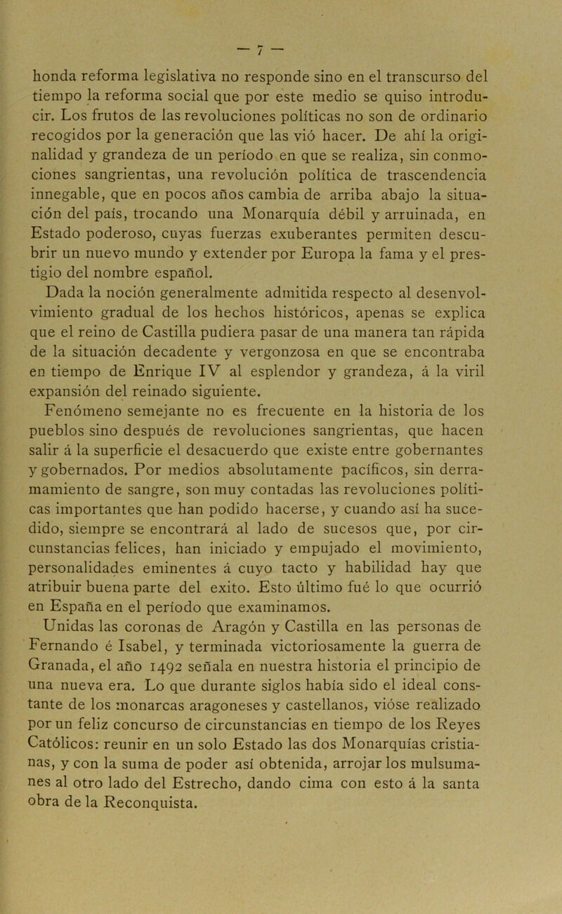 honda reforma legislativa no responde sino en el transcurso del tiempo la reforma social que por este medio se quiso introdu- cir. Los frutos de las revoluciones políticas no son de ordinario recogidos por la generación que las vió hacer. De ahí la origi- nalidad y grandeza de un período en que se realiza, sin conmo- ciones sangrientas, una revolución política de trascendencia innegable, que en pocos años cambia de arriba abajo la situa- ción del país, trocando una Monarquía débil y arruinada, en Estado poderoso, cuyas fuerzas exuberantes permiten descu- brir un nuevo mundo y extender por Europa la fama y el pres- tigio del nombre español. Dada la noción generalmente admitida respecto al desenvol- vimiento gradual de los hechos históricos, apenas se explica que el reino de Castilla pudiera pasar de una manera tan rápida de la situación decadente y vergonzosa en que se encontraba en tiempo de Enrique IV al esplendor y grandeza, á la viril expansión del reinado siguiente. Fenómeno semejante no es frecuente en la historia de los pueblos sino después de revoluciones sangrientas, que hacen salir á la superficie el desacuerdo que existe entre gobernantes y gobernados. Por medios absolutamente pacíficos, sin derra- mamiento de sangre, son muy contadas las revoluciones políti- cas importantes que han podido hacerse, y cuando así ha suce- dido, siempre se encontrará al lado de sucesos que, por cir- cunstancias felices, han iniciado y empujado el movimiento, personalidades eminentes á cuyo tacto y habilidad hay que atribuir buena parte del éxito. Esto último fué lo que ocurrió en España en el período que examinamos. Unidas las coronas de Aragón y Castilla en las personas de Fernando é Isabel, y terminada victoriosamente la guerra de Granada, el año 1492 señala en nuestra historia el principio de una nueva era. Lo que durante siglos había sido el ideal cons- tante de los monarcas aragoneses y castellanos, vióse realizado por un feliz concurso de circunstancias en tiempo de los Reyes Católicos: reunir en un solo Estado las dos Monarquías cristia- nas, y con la suma de poder así obtenida, arrojar los mulsuma- nes al otro lado del Estrecho, dando cima con esto á la santa obra de la Reconquista.