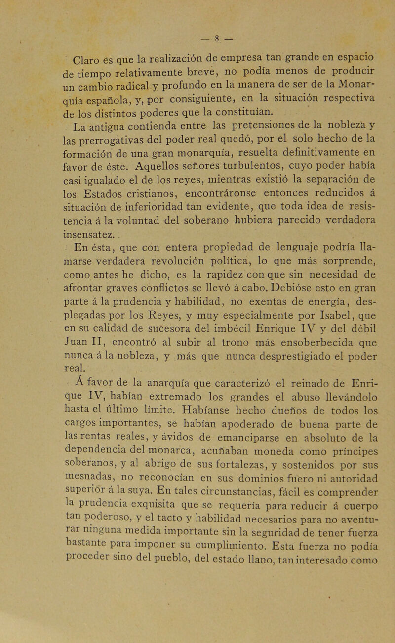 t Claro es que la realización de empresa tan grande en espacio de tiempo relativamente breve, no podía menos de producir un cambio radical y profundo en la manera de ser de la Monar- quía española, y, por consiguiente, en la situación respectiva de los distintos poderes que la constituían. La antigua contienda entre las pretensiones de la nobleza y las prerrogativas del poder real quedó, por el solo hecho de la formación de una gran monarquía, resuelta definitivamente en favor de éste. Aquellos señores turbulentos, cuyo poder había casi igualado el de los reyes, mientras existió la separación de los Estados cristianos, encontráronse entonces reducidos á situación de inferioridad tan evidente, que toda idea de resis- tencia á la voluntad del soberano hubiera parecido verdadera insensatez. . En ésta, que con entera propiedad de lenguaje podría lla- marse verdadera revolución política, lo que más sorprende, como antes he dicho, es la rapidez con que sin necesidad de afrontar graves conflictos se llevó á cabo. Debióse esto en gran parte á la prudencia y habilidad, no exentas de energía, des- plegadas por los Reyes, y muy especialmente por Isabel, que en su calidad de sucesora del imbécil Enrique IV y del débil Juan II, encontró al subir al trono más ensoberbecida que nunca á la nobleza, y más que nunca desprestigiado el poder real. Á favor de la anarquía que caracterizó el reinado de Enri- que IV, habían extremado los grandes el abuso llevándolo hasta el último límite. Habíanse hecho dueños de todos los cargos importantes, se habían apoderado de buena parte de las rentas reales, y ávidos de emanciparse en absoluto de la dependencia del monarca, acuñaban moneda como príncipes soberanos, y al abrigo de sus fortalezas, y sostenidos por sus mesnadas, no reconocían en sus dominios fuero ni autoridad superior á la suya. En tales circunstancias, fácil es comprender la prudencia exquisita que se requería para reducir á cuerpo tan poderoso, y el tacto y habilidad necesarios para no aventu- lar ninguna medida importante sin la seguridad de tener fuerza bastante para imponer su cumplimiento. Esta fuerza no podía pi oceder sino del pueblo, del estado llano, tan interesado como