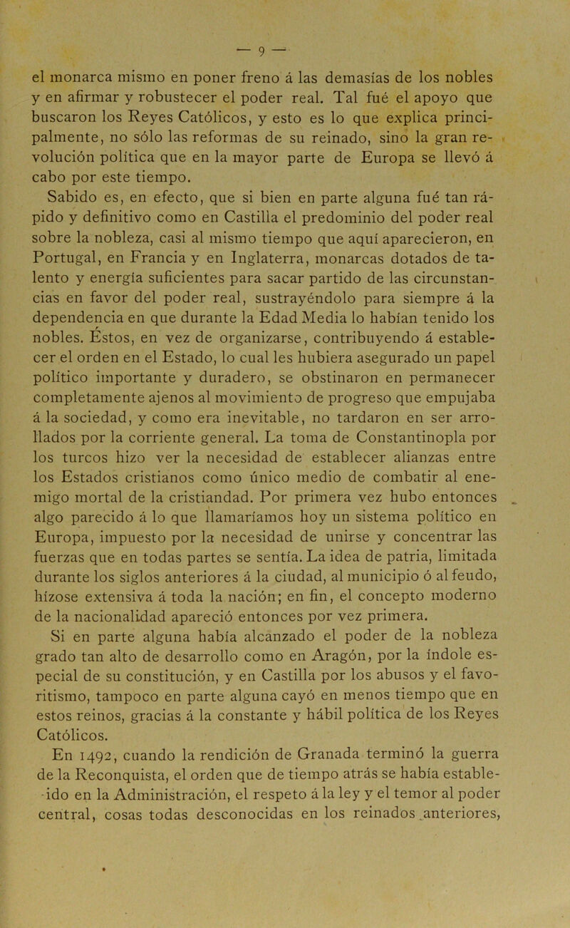 el monarca mismo en poner freno á las demasías de los nobles y en afirmar y robustecer el poder real. Tal fué el apoyo que buscaron los Reyes Católicos, y esto es lo que explica princi- palmente, no sólo las reformas de su reinado, sino la gran re- volución política que en la mayor parte de Europa se llevó á cabo por este tiempo. Sabido es, en efecto, que si bien en parte alguna fué tan rá- pido y definitivo como en Castilla el predominio del poder real sobre la nobleza, casi al mismo tiempo que aquí aparecieron, en Portugal, en Francia y en Inglaterra, monarcas dotados de ta- lento y energía suficientes para sacar partido de las circunstan- cias en favor del poder real, sustrayéndolo para siempre á la dependencia en que durante la Edad Media lo habían tenido los r nobles. Estos, en vez de organizarse, contribuyendo á estable- cer el orden en el Estado, lo cual les hubiera asegurado un papel político importante y duradero, se obstinaron en permanecer completamente ajenos al movimiento de progreso que empujaba á la sociedad, y como era inevitable, no tardaron en ser arro- llados por la corriente general. La toma de Constantinopla por los turcos hizo ver la necesidad de establecer alianzas entre los Estados cristianos como único medio de combatir al ene- migo mortal de la cristiandad. Por primera vez hubo entonces algo parecido á lo que llamaríamos hoy un sistema político en Europa, impuesto por la necesidad de unirse y concentrar las fuerzas que en todas partes se sentía. La idea de patria, limitada durante los siglos anteriores á la ciudad, al municipio ó al feudo, hízose extensiva á toda la nación; en fin, el concepto moderno de la nacionalidad apareció entonces por vez primera. Si en parte alguna había alcanzado el poder de la nobleza grado tan alto de desarrollo como en Aragón, por la índole es- pecial de su constitución, y en Castilla por los abusos y el favo- ritismo, tampoco en parte alguna cayó en menos tiempo que en estos reinos, gracias á la constante y hábil política de los Reyes Católicos. En 1492, cuando la rendición de Granada terminó la guerra de la Reconquista, el orden que de tiempo atrás se había estable- ado en la Administración, el respeto á la ley y el temor al poder central, cosas todas desconocidas en los reinados .anteriores,