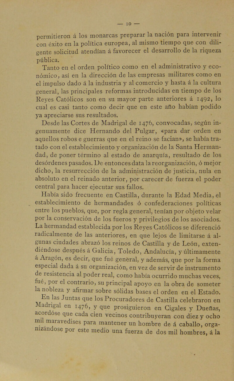 IO — permitieron á los monarcas preparar la nación para mtervenu con éxito en la política europea, al mismo tiempo que con dili- gente solicitud atendían á favorecer el desarrollo de la riqueza pública. Tanto en el orden político como en el administrativo y eco- nómico, así en la dirección de las empresas militares como en el impulso dado á la industria y al comercio y hasta á la cultura general, las principales reformas introducidas en tiempo de los Reyes Católicos son en su mayor parte anteriores á 1492, lo cual es casi tanto como decir que en este año habían podido ya apreciarse sus resultados. Desde las Cortes de Madrigal de 1476, convocadas, según in- genuamente dice Hernando del Pulgar, «para dar orden en aquellos robos e guerras que en el reino se facian», se había tra- tado con el establecimiento y organización de la Santa Herman- dad, de poner término al estado de anarquía, resultado de los desórdenes pasados. De entonces data la reorganización, ó mejor dicho, la resurrección de la administración de justicia, nula en absoluto en el reinado anterior, por carecer de fuerza el poder central para hacer ejecutar sus fallos. Había sido frecuente en Castilla, durante la Edad Media, el establecimiento de hermandades ó confederaciones políticas entre los pueblos, que, por regla general, tenían por objeto velar por la conservación de los fueros y privilegios de los asociados. La hermandad establecida por los Reyes Católicos se diferenció radicalmente de las anteriores, en que lejos de limitarse á al- gunas ciudades abrazó los reinos de Castilla y de León, exten- diéndose después á Galicia, Toledo, Andalucía, y últimamente á Aragón, es decir, que fué general, y además, que por la forma especial dada á su organización, en vez de servir de instrumento de íesistencia al poder real, como había ocurrido muchas veces, fué, P01 el contrario, su principal apoyo en la obra de someter la nobleza y afirmar sobre sólidas bases el orden en el Estado. En las Juntas que los Procuradores de Castilla celebraron en adrigal en 1476, y que prosiguieron en Cigales y Dueñas, acordóse que cada cien vecinos contribuyeran con diez y ocho nn maravedises para mantener un hombre de á caballo, orga- nizándose poi este medio una fuerza de dos mil hombres, á la