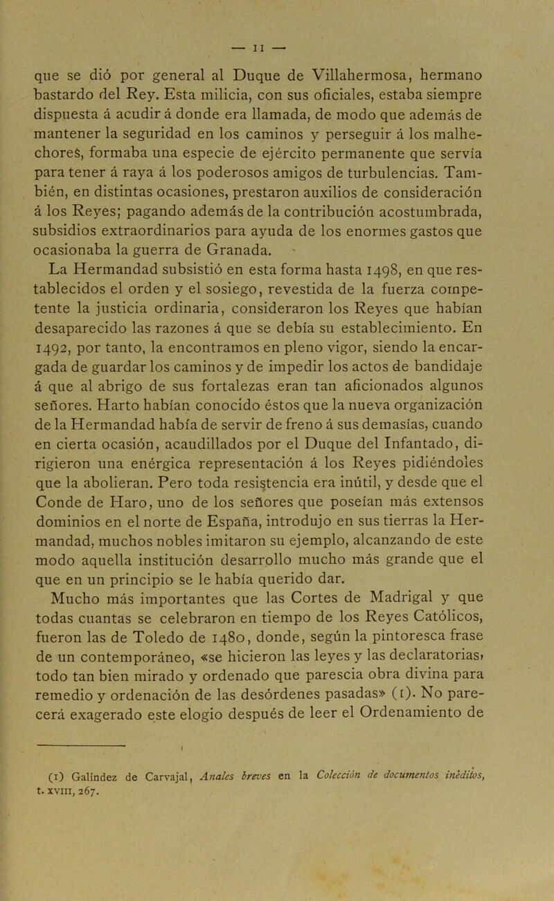 que se dió por general al Duque de Villahermosa, hermano bastardo del Rey. Esta milicia, con sus oficiales, estaba siempre dispuesta á acudir á donde era llamada, de modo que además de mantener la seguridad en los caminos y perseguir á los malhe- chores, formaba una especie de ejército permanente que servía para tener á raya á los poderosos amigos de turbulencias. Tam- bién, en distintas ocasiones, prestaron auxilios de consideración á los Reyes; pagando además de la contribución acostumbrada, subsidios extraordinarios para ayuda de los enormes gastos que ocasionaba la guerra de Granada. La Hermandad subsistió en esta forma hasta 1498, en que res- tablecidos el orden y el sosiego, revestida de la fuerza compe- tente la justicia ordinaria, consideraron los Reyes que habían desaparecido las razones á que se debía su establecimiento. En 1492, por tanto, la encontramos en pleno vigor, siendo la encar- gada de guardar los caminos y de impedir los actos de bandidaje á que al abrigo de sus fortalezas eran tan aficionados algunos señores. Harto habían conocido éstos que la nueva organización de la Hermandad había de servir de freno á sus demasías, cuando en cierta ocasión, acaudillados por el Duque del Infantado, di- rigieron una enérgica representación á los Reyes pidiéndoles que la abolieran. Pero toda resistencia era inútil, y desde que el Conde de Haro, uno de los señores que poseían más extensos dominios en el norte de España, introdujo en sus tierras la Her- mandad, muchos nobles imitaron su ejemplo, alcanzando de este modo aquella institución desarrollo mucho más grande que el que en un principio se le había querido dar. Mucho más importantes que las Cortes de Madrigal y que todas cuantas se celebraron en tiempo de los Reyes Católicos, fueron las de Toledo de 1480, donde, según la pintoresca frase de un contemporáneo, «se hicieron las leyes y las declaratorias» todo tan bien mirado y ordenado que parescia obra divina para remedio y ordenación de las desórdenes pasadas» ([). No pare- cerá exagerado este elogio después de leer el Ordenamiento de (1) Galíndez de Carvajal, Anales breves en la Colección de documentos inéditos, t. xviii, 267.
