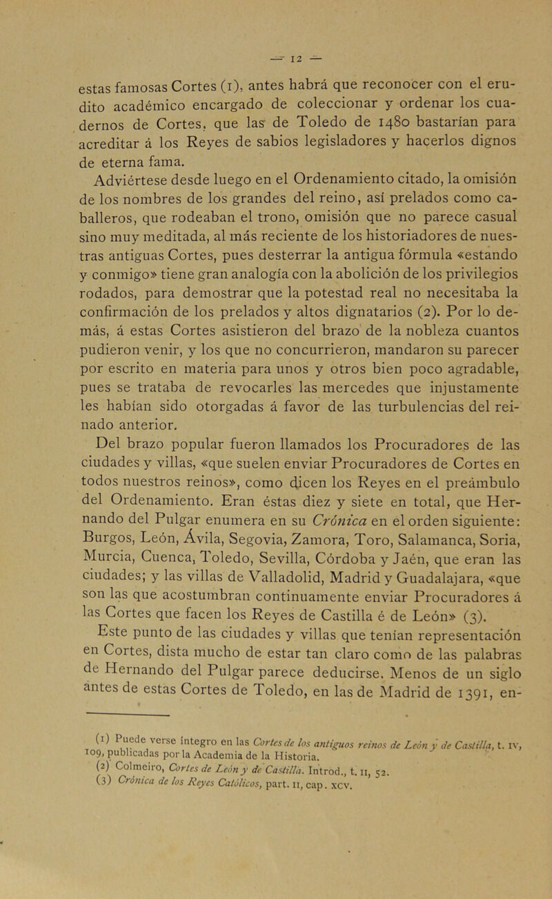 estas famosas Cortes (i), antes habrá que reconocer con el eru- dito académico encargado de coleccionar y ordenar los cua- dernos de Cortes., que las' de Toledo de 1480 bastarían para acreditar á los Reyes de sabios legisladores y hacerlos dignos de eterna fama. Adviértese desde luego en el Ordenamiento citado, la omisión de los nombres de los grandes del reino, así prelados como ca- balleros, que rodeaban el trono, omisión que no parece casual sino muy meditada, al más reciente de los historiadores de nues- tras antiguas Cortes, pues desterrar la antigua fórmula «estando y conmigo» tiene gran analogía con la abolición de los privilegios rodados, para demostrar que la potestad real no necesitaba la confirmación de los prelados y altos dignatarios (2). Por lo de- más, á estas Cortes asistieron del brazo de la nobleza cuantos pudieron venir, y los que no concurrieron, mandaron su parecer por escrito en materia para unos y otros bien poco agradable, pues se trataba de revocarles las mercedes que injustamente les habían sido otorgadas á favor de las turbulencias del rei- nado anterior. Del brazo popular fueron llamados los Procuradores de las ciudades y villas, «que suelen enviar Procuradores de Cortes en todos nuestros reinos», como dicen los Reyes en el preámbulo del Ordenamiento. Eran éstas diez y siete en total, que Her- nando del Pulgar enumera en su Crónica en el orden siguiente: Burgos, León, Ávila, Segovia, Zamora, Toro, Salamanca, Soria, Murcia, Cuenca, Toledo, Sevilla, Córdoba y Jaén, que eran las ciudades; y las villas de Valladolid, Madrid y Guadalajara, «que son las que acostumbran continuamente enviar Procuradores á las Cortes que facen los Reyes de Castilla é de León» (3). Este punto de las ciudades y villas que tenían representación en Cortes, dista mucho de estar tan claro como de las palabras de Hernando del Pulgar parece deducirse. Menos de un siglo antes de estas Cortes de Toledo, en las de Madrid de 1391, en- (1) Puede \eise integro en las Cortes de los antiguos reinos de León y de Castilla, t. rv, 109, publicadas por la Academia de la Historia. (2) Colmeiro, Cortes de León y de Castilla. Introd., t. n, 52. (3) Crónica de los Reyes Católicos, part. 11, cap. xcv.