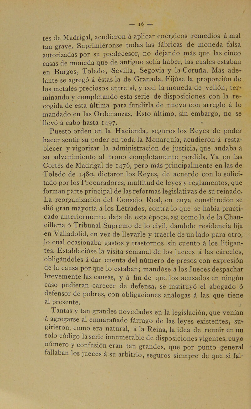 tes de Madrigal, acudieron á aplicar enérgicos remedios á mal tan grave. Suprimiéronse todas las fábricas de moneda falsa autorizadas por su predecesor, no dejando más que las cinco casas de moneda que de antiguo solía haber, las cuales estaban en Burgos, Toledo, Sevilla, Segovia y la Coruña. Más ade- lante se agregó á éstas la de Granada. Fijóse la proporción de los metales preciosos entre sí, y con la moneda de vellón, ter- minando y completando esta serie de disposiciones con la re- cogida de esta última para fundirla de nuevo con arreglo á lo mandado en las Ordenanzas. Esto último, sin embargo, no se llevó á cabo hasta 1497* Puesto orden en la Hacienda, seguros los Reyes de poder hacer sentir su poder en toda la Monarquía, acudieron á resta- blecer y vigorizar la administración de justicia, que andaba á su advenimiento al trono completamente perdida. Ya en las Cortes de Madrigal de 1476, pero más principalmente en las de Toledo de 1480, dictaron los Reyes, de acuerdo con lo solici- tado por los Procuradores, multitud de leyes y reglamentos, que forman parte principal de las reformas legislativas de su reinado. La reorganización del Consejo Real, en cuya constitución se dió gran mayoría á los Letrados, contra lo que se había practi- cado anteriormente, data de esta época, así como la de la Chan- cillería ó Tribunal Supremo de lo civil, dándole residencia fija en Valladolid, en vez de llevarle y traerle de un lado para otro, lo cual ocasionaba gastos y trastornos sin cuento á los litigan- tes. Establecióse la visita semanal de los jueces á las cárceles, obligándoles á dar cuenta del número de presos con expresión de la causa por que lo estaban; mandóse á los Jueces despachar brevemente las causas, y á fin de que los acusados en ningún caso pudieran carecer de defensa, se instituyó el abogado ó defensor de pobres, con obligaciones análogas á las que tiene al presente. /• Tantas y tan grandes novedades en la legislación, que venían á agregarse al enmarañado fárrago de las leyes existentes, su- girieron, como era natural, á la Reina, la idea de reunir en un solo código la serie innumerable de disposiciones vigentes, cuyo número y confusión eran tan grandes, que por punto general fallaban los jueces á su arbitrio, seguros siempre de que si fal-