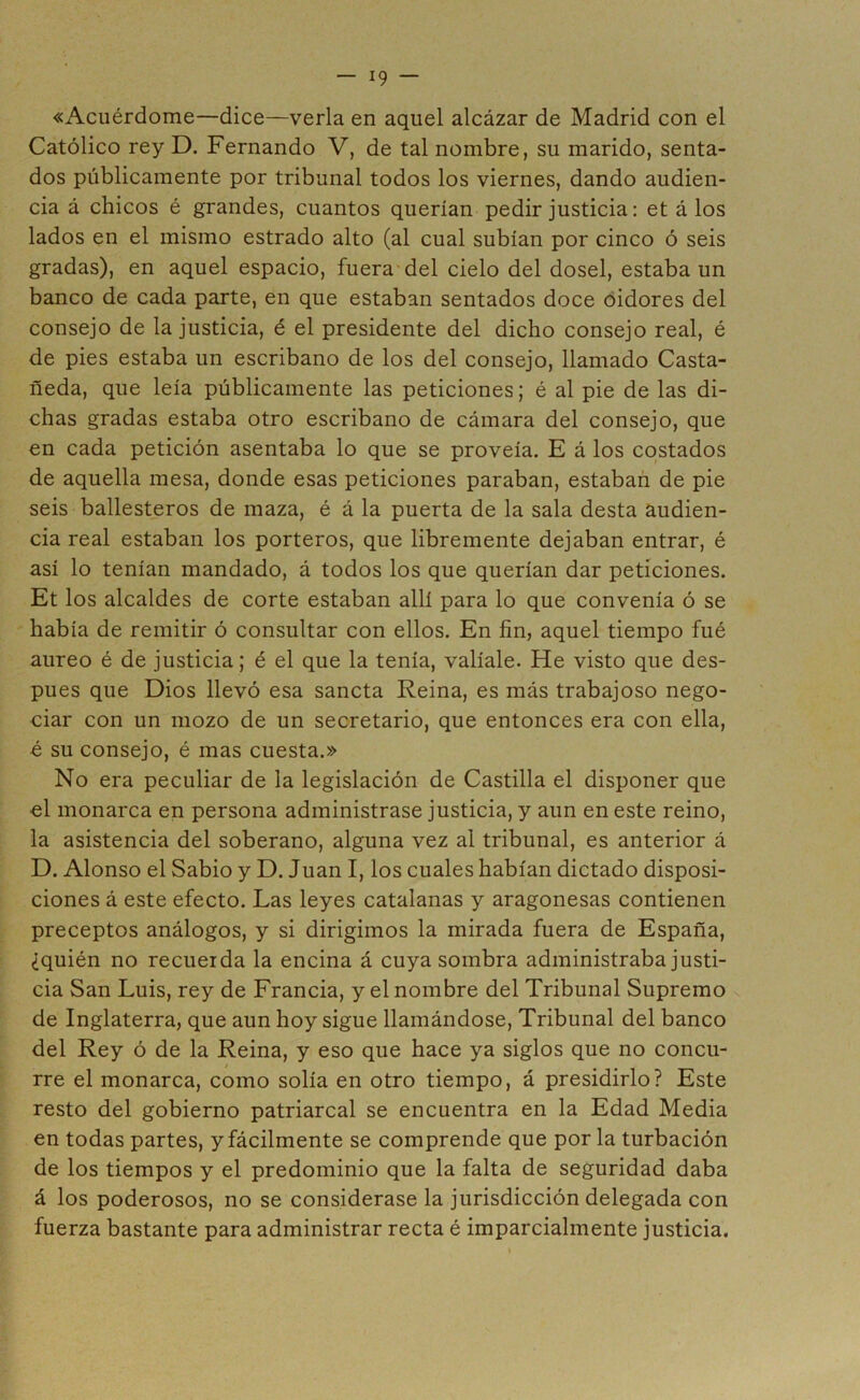 «Acuérdome—dice—verla en aquel alcázar de Madrid con el Católico rey D. Fernando V, de tal nombre, su marido, senta- dos públicamente por tribunal todos los viernes, dando audien- cia á chicos é grandes, cuantos querían pedir justicia: et á los lados en el mismo estrado alto (al cual subían por cinco ó seis gradas), en aquel espacio, fuera del cielo del dosel, estaba un banco de cada parte, en que estaban sentados doce oidores del consejo de la justicia, é el presidente del dicho consejo real, é de pies estaba un escribano de los del consejo, llamado Casta- ñeda, que leía públicamente las peticiones; é al pie de las di- chas gradas estaba otro escribano de cámara del consejo, que en cada petición asentaba lo que se proveía. E á los costados de aquella mesa, donde esas peticiones paraban, estaban de pie seis ballesteros de maza, é á la puerta de la sala desta audien- cia real estaban los porteros, que libremente dejaban entrar, é asi lo tenían mandado, á todos los que querían dar peticiones. Et los alcaldes de corte estaban allí para lo que convenía ó se había de remitir ó consultar con ellos. En fin, aquel tiempo fué áureo é de justicia; é el que la tenía, valíale. He visto que des- pués que Dios llevó esa sancta Reina, es más trabajoso nego- ciar con un mozo de un secretario, que entonces era con ella, é su consejo, é mas cuesta.» No era peculiar de la legislación de Castilla el disponer que el monarca en persona administrase justicia, y aun en este reino, la asistencia del soberano, alguna vez al tribunal, es anterior á D. Alonso el Sabio y D. Juan I, los cuales habían dictado disposi- ciones á este efecto. Las leyes catalanas y aragonesas contienen preceptos análogos, y si dirigimos la mirada fuera de España, ¿quién no recuerda la encina á cuya sombra administraba justi- cia San Luis, rey de Francia, y el nombre del Tribunal Supremo de Inglaterra, que aun hoy sigue llamándose, Tribunal del banco del Rey ó de la Reina, y eso que hace ya siglos que no concu- rre el monarca, como solía en otro tiempo, á presidirlo? Este resto del gobierno patriarcal se encuentra en la Edad Media en todas partes, y fácilmente se comprende que por la turbación de los tiempos y el predominio que la falta de seguridad daba á los poderosos, no se considerase la jurisdicción delegada con fuerza bastante para administrar recta é imparcialmente justicia.