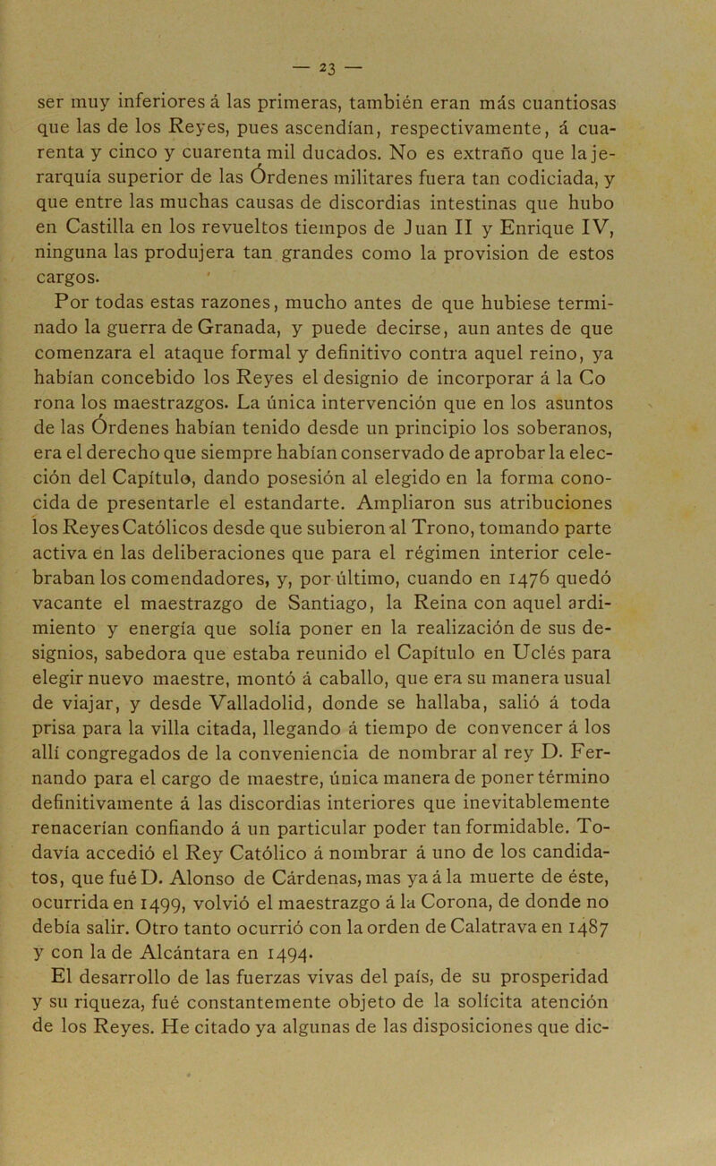 ser muy inferiores á las primeras, también eran más cuantiosas que las de los Reyes, pues ascendían, respectivamente, á cua- renta y cinco y cuarenta mil ducados. No es extraño que la je- rarquía superior de las Órdenes militares fuera tan codiciada, y que entre las muchas causas de discordias intestinas que hubo en Castilla en los revueltos tiempos de Juan II y Enrique IV, ninguna las produjera tan grandes como la provisión de estos cargos. Por todas estas razones, mucho antes de que hubiese termi- nado la guerra de Granada, y puede decirse, aun antes de que comenzara el ataque formal y definitivo contra aquel reino, ya habían concebido los Reyes el designio de incorporar á la Co roña los maestrazgos. La única intervención que en los asuntos de las Órdenes habían tenido desde un principio los soberanos, era el derecho que siempre habían conservado de aprobar la elec- ción del Capítulo, dando posesión al elegido en la forma cono- cida de presentarle el estandarte. Ampliaron sus atribuciones los Reyes Católicos desde que subieron ul Trono, tomando parte activa en las deliberaciones que para el régimen interior cele- braban los comendadores, y, por último, cuando en 1476 quedó vacante el maestrazgo de Santiago, la Reina con aquel ardi- miento y energía que solía poner en la realización de sus de- signios, sabedora que estaba reunido el Capítulo en Uclés para elegir nuevo maestre, montó á caballo, que era su manera usual de viajar, y desde Valladolid, donde se hallaba, salió á toda prisa para la villa citada, llegando á tiempo de convencer á los allí congregados de la conveniencia de nombrar al rey D. Fer- nando para el cargo de maestre, única manera de poner término definitivamente á las discordias interiores que inevitablemente renacerían confiando á un particular poder tan formidable. To- davía accedió el Rey Católico á nombrar á uno de los candida- tos, que fuéD. Alonso de Cárdenas, mas yaála muerte de éste, ocurrida en 1499, volvió el maestrazgo á la Corona, de donde no debía salir. Otro tanto ocurrió con la orden de Calatrava en 1487 y con la de Alcántara en 1494. El desarrollo de las fuerzas vivas del país, de su prosperidad y su riqueza, fué constantemente objeto de la solícita atención de los Reyes. He citado ya algunas de las disposiciones que dic-