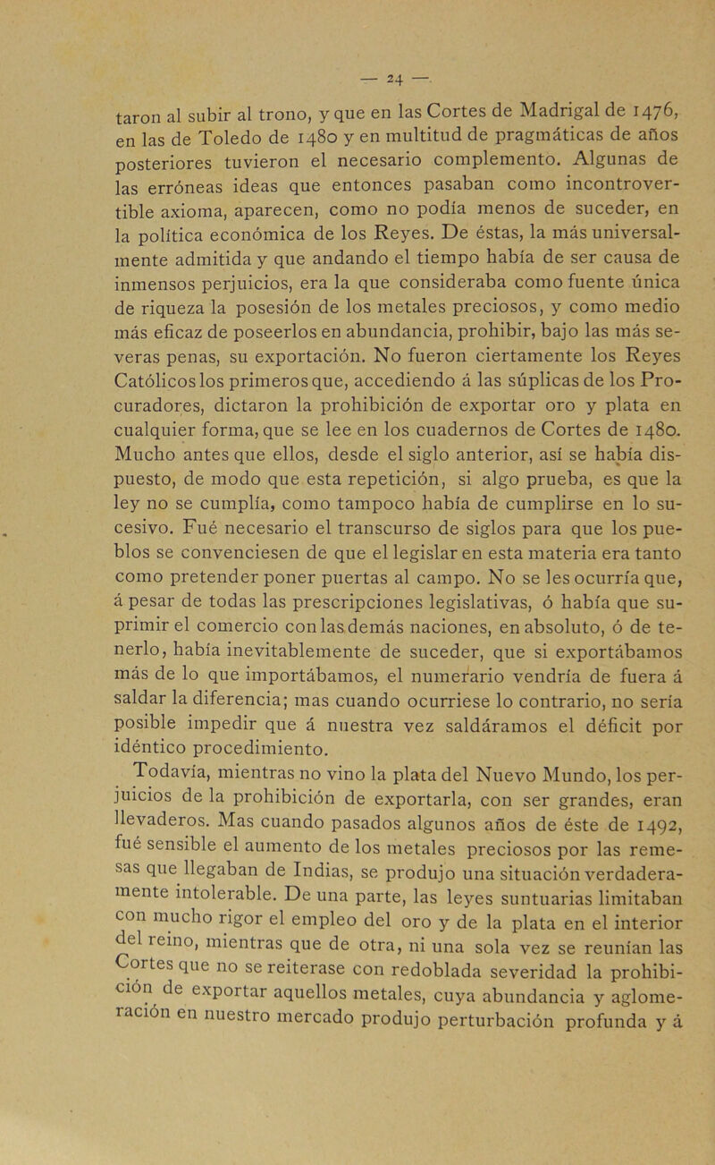 taron al subir al trono, y que en las Cortes de Madrigal de 1476, en las de Toledo de 1480 y en multitud de pragmáticas de años posteriores tuvieron el necesario complemento. Algunas de las erróneas ideas que entonces pasaban como incontrover- tible axioma, aparecen, como no podía menos de suceder, en la política económica de los Reyes. De éstas, la más universal- mente admitida y que andando el tiempo había de ser causa de inmensos perjuicios, era la que consideraba como fuente única de riqueza la posesión de los metales preciosos, y como medio más eficaz de poseerlos en abundancia, prohibir, bajo las más se- veras penas, su exportación. No fueron ciertamente los Reyes Católicos los primeros que, accediendo á las súplicas de los Pro- curadores, dictaron la prohibición de exportar oro y plata en cualquier forma, que se lee en los cuadernos de Cortes de 1480. Mucho antes que ellos, desde el siglo anterior, así se había dis- puesto, de modo que esta repetición, si algo prueba, es que la ley no se cumplía, como tampoco había de cumplirse en lo su- cesivo. Fue necesario el transcurso de siglos para que los pue- blos se convenciesen de que el legislaren esta materia era tanto como pretender poner puertas al campo. No se les ocurría que, á pesar de todas las prescripciones legislativas, ó había que su- primir el comercio con las demás naciones, en absoluto, ó de te- nerlo, había inevitablemente de suceder, que si exportábamos más de lo que importábamos, el numerario vendría de fuera á saldar la diferencia; mas cuando ocurriese lo contrario, no sería posible impedir que á nuestra vez saldáramos el déficit por idéntico procedimiento. Todavía, mientras no vino la plata del Nuevo Mundo, los per- juicios de la prohibición de exportarla, con ser grandes, eran llevaderos. Mas cuando pasados algunos años de éste de 1492, fué sensible el aumento de los metales preciosos por las reme- sas que llegaban de Indias, se produjo una situación verdadera- mente intolerable. De una parte, las leyes suntuarias limitaban con mucho rigor el empleo del oro y de la plata en el interior del íeino, mientras que de otra, ni una sola vez se reunían las Cortes que no se reiterase con redoblada severidad la prohibi- ción de expoitar aquellos metales, cuya abundancia y aglome- 1 ación en nuestro mercado produjo perturbación profunda y á