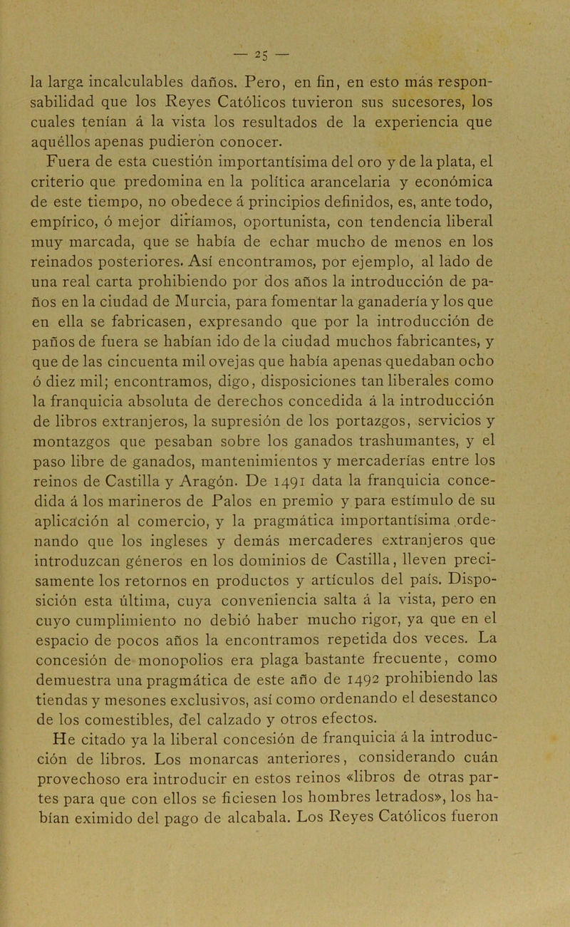 la larga incalculables daños. Pero, en fin, en esto más respon- sabilidad que los Reyes Católicos tuvieron sus sucesores, los cuales tenían á la vista los resultados de la experiencia que aquéllos apenas pudieron conocer. Fuera de esta cuestión importantísima del oro y de la plata, el criterio que predomina en la política arancelaria y económica de este tiempo, no obedece á principios definidos, es, ante todo, empírico, ó mejor diríamos, oportunista, con tendencia liberal muy marcada, que se había de echar mucho de menos en los reinados posteriores. Así encontramos, por ejemplo, al lado de una real carta prohibiendo por dos años la introducción de pa- ños en la ciudad de Murcia, para fomentar la ganadería y los que en ella se fabricasen, expresando que por la introducción de paños de fuera se habían ido de la ciudad muchos fabricantes, y que de las cincuenta mil ovejas que había apenas quedaban ocho ó diez mil; encontramos, digo, disposiciones tan liberales como la franquicia absoluta de derechos concedida á la introducción de libros extranjeros, la supresión de los portazgos, servicios y montazgos que pesaban sobre los ganados trashumantes, y el paso libre de ganados, mantenimientos y mercaderías entre los reinos de Castilla y Aragón. De 1491 data la franquicia conce- dida á los marineros de Palos en premio y para estímulo de su aplicación al comercio, y la pragmática importantísima orde- nando que los ingleses y demás mercaderes extranjeros que introduzcan géneros en los dominios de Castilla, lleven preci- samente los retornos en productos y artículos del país. Dispo- sición esta última, cuya conveniencia salta á la vista, pero en cuyo cumplimiento no debió haber mucho rigor, ya que en el espacio de pocos años la encontramos repetida dos veces. La concesión de monopolios era plaga bastante frecuente, como demuestra una pragmática de este año de 1492 prohibiendo las tiendas y mesones exclusivos, así como ordenando el desestanco de los comestibles, del calzado y otros efectos. He citado ya la liberal concesión de franquicia á la introduc- ción de libros. Los monarcas anteriores, considerando cuán provechoso era introducir en estos reinos «libros de otras par- tes para que con ellos se ficiesen los hombres letrados», los ha- bían eximido del pago de alcabala. Los Reyes Católicos íueron