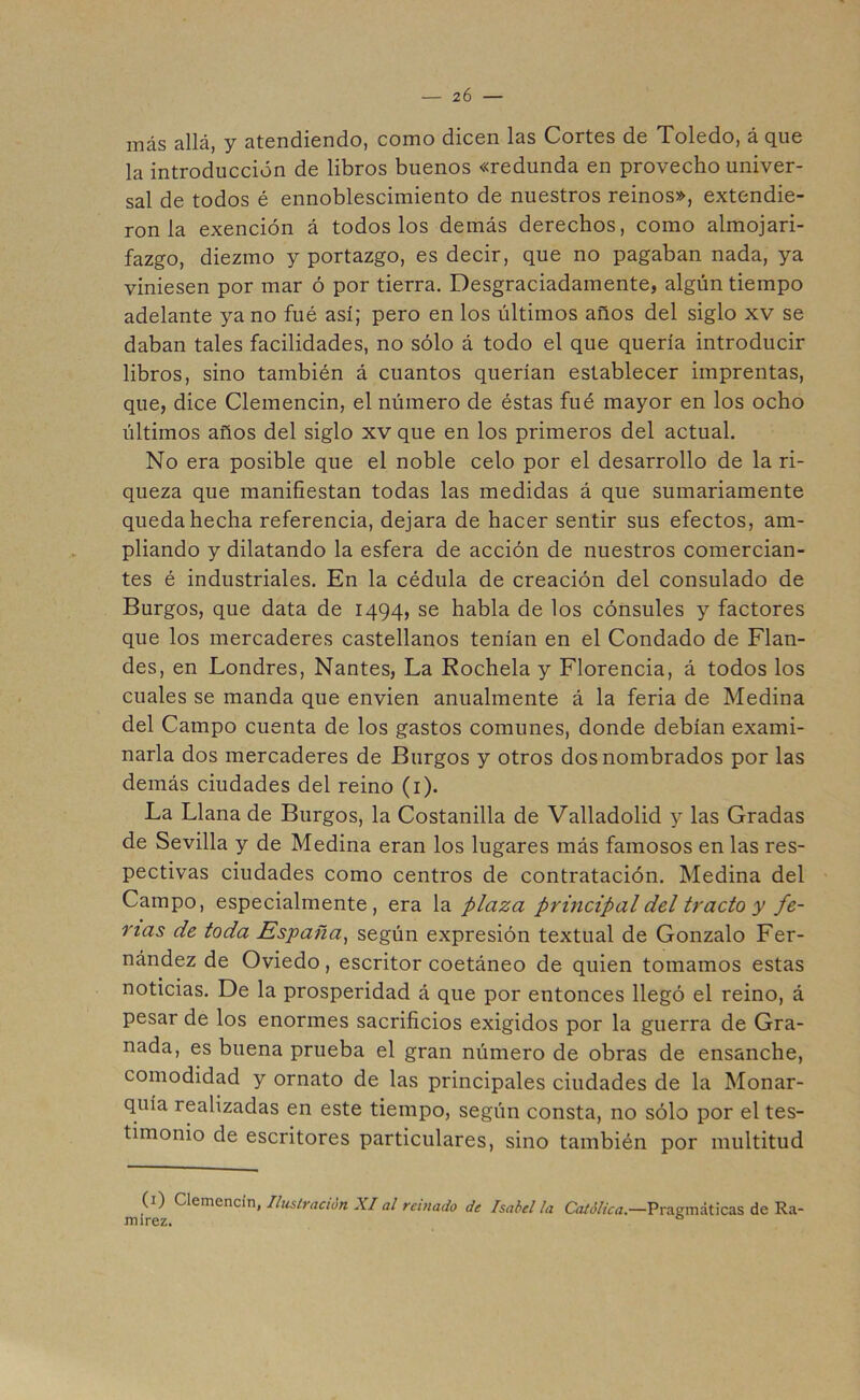 — 2Ó — más allá, y atendiendo, como dicen las Cortes de Toledo, á que la introducción de libros buenos «redunda en provecho univer- sal de todos é ennoblescimiento de nuestros reinos», extendie- ron la exención á todos los demás derechos, como almojari- fazgo, diezmo y portazgo, es decir, que no pagaban nada, ya viniesen por mar ó por tierra. Desgraciadamente, algún tiempo adelante ya no fué así; pero en los últimos años del siglo xv se daban tales facilidades, no sólo á todo el que quería introducir libros, sino también á cuantos querían establecer imprentas, que, dice Clemencin, el número de éstas fué mayor en los ocho últimos años del siglo xv que en los primeros del actual. No era posible que el noble celo por el desarrollo de la ri- queza que manifiestan todas las medidas á que sumariamente queda hecha referencia, dejara de hacer sentir sus efectos, am- pliando y dilatando la esfera de acción de nuestros comercian- tes é industriales. En la cédula de creación del consulado de Burgos, que data de 1494, se habla de los cónsules y factores que los mercaderes castellanos tenían en el Condado de Flan- des, en Londres, Nantes, La Rochela y Florencia, á todos los cuales se manda que envien anualmente á la feria de Medina del Campo cuenta de los gastos comunes, donde debían exami- narla dos mercaderes de Burgos y otros dos nombrados por las demás ciudades del reino (1). La Llana de Burgos, la Costanilla de Valladolid y las Gradas de Sevilla y de Medina eran los lugares más famosos en las res- pectivas ciudades como centros de contratación. Medina del Campo, especialmente, era la plaza principal del tracto y fe- rias de toda España, según expresión textual de Gonzalo Fer- nández de Oviedo, escritor coetáneo de quien tomamos estas noticias. De la prosperidad á que por entonces llegó el reino, á pesar de los enormes sacrificios exigidos por la guerra de Gra- nada, es buena prueba el gran número de obras de ensanche, comodidad y ornato de las principales ciudades de la Monar- quía realizadas en este tiempo, según consta, no sólo por el tes- timonio de escritores particulares, sino también por multitud (1) Clemencin, Ilustración XI al reinado de Isabel la Católica.—Pragmáticas de Ra- in i rez. 0