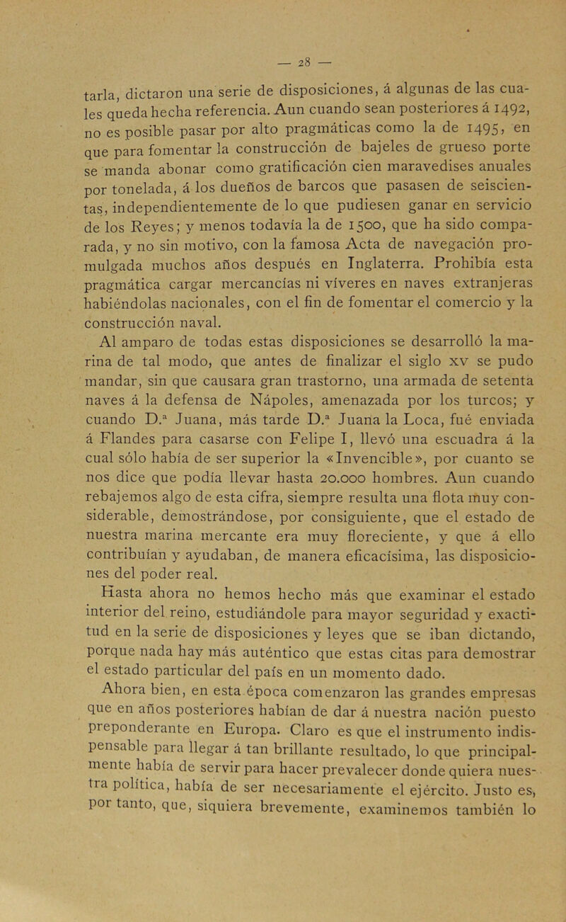 tarla, dictaron una serie de disposiciones, á algunas de las cua- les queda hecha referencia. Aun cuando sean posteriores á 1492, no es posible pasar por alto pragmáticas como la de 1495, en que para fomentar la construcción de bajeles de grueso porte se manda abonar como gratificación cien maravedises anuales por tonelada, á los dueños de barcos que pasasen de seiscien- tas, independientemente de lo que pudiesen ganar en servicio de los Reyes; y menos todavía la de 1500, que ha sido compa- rada, y no sin motivo, con la famosa Acta de navegación pro- mulgada muchos años después en Inglaterra. Prohibía esta pragmática cargar mercancías ni víveres en naves extranjeras habiéndolas nacionales, con el fin de fomentar el comercio y la construcción naval. Al amparo de todas estas disposiciones se desarrolló la ma- rina de tal modo, que antes de finalizar el siglo xv se pudo mandar, sin que causara gran trastorno, una armada de setenta naves á la defensa de Nápoles, amenazada por los turcos; y cuando D.a Juana, más tarde D.a Juana la Loca, fué enviada á Flandes para casarse con Felipe I, llevó una escuadra á la cual sólo había de ser superior la «Invencible», por cuanto se nos dice que podía llevar hasta 20.000 hombres. Aun cuando rebajemos algo de esta cifra, siempre resulta una flota muy con- siderable, demostrándose, por consiguiente, que el estado de nuestra marina mercante era muy floreciente, y que á ello contribuían y ayudaban, de manera eficacísima, las disposicio- nes del poder real. Hasta ahora no hemos hecho más que examinar el estado interior del reino, estudiándole para mayor seguridad y exacti- tud en la serie de disposiciones y leyes que se iban dictando, porque nada hay más auténtico que estas citas para demostrar el estado particular del país en un momento dado. Ahora bien, en esta época comenzaron las grandes empresas que en anos posteriores habían de dar á nuestra nación puesto preponderante en Europa. Claro es que el instrumento indis- pensable para llegar á tan brillante resultado, lo que principal- mente había de servir para hacer prevalecer donde quiera nues- tra política, había de ser necesariamente el ejército. Justo es, por tanto, que, siquiera brevemente, examinemos también lo