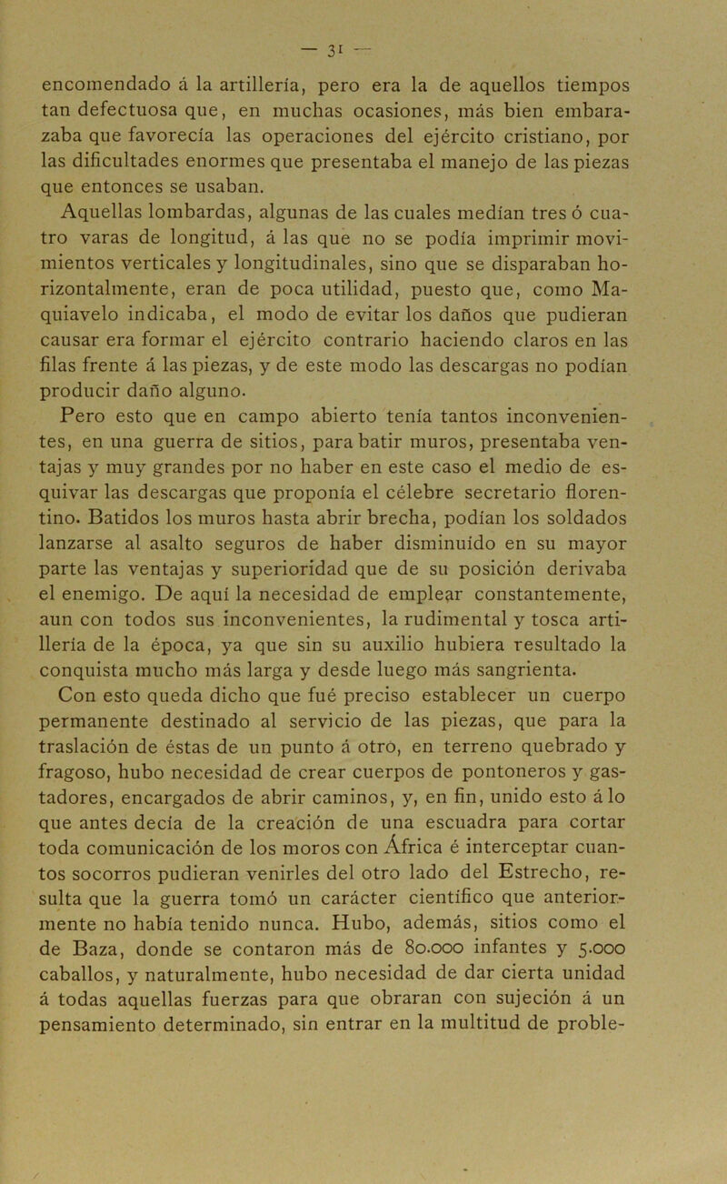 encomendado á la artillería, pero era la de aquellos tiempos tan defectuosa que, en muchas ocasiones, más bien embara- zaba que favorecía las operaciones del ejército cristiano, por las dificultades enormes que presentaba el manejo de las piezas que entonces se usaban. Aquellas lombardas, algunas de las cuales medían tres ó cua- tro varas de longitud, á las que no se podía imprimir movi- mientos verticales y longitudinales, sino que se disparaban ho- rizontalmente, eran de poca utilidad, puesto que, como Ma- quiavelo indicaba, el modo de evitarlos daños que pudieran causar era formar el ejército contrario haciendo claros en las filas frente á las piezas, y de este modo las descargas no podían producir daño alguno. Pero esto que en campo abierto tenía tantos inconvenien- tes, en una guerra de sitios, para batir muros, presentaba ven- tajas y muy grandes por no haber en este caso el medio de es- quivar las descargas que proponía el célebre secretario floren- tino. Batidos los muros hasta abrir brecha, podían los soldados lanzarse al asalto seguros de haber disminuido en su mayor parte las ventajas y superioridad que de su posición derivaba el enemigo. De aquí la necesidad de emplear constantemente, aun con todos sus inconvenientes, la rudimental y tosca arti- llería de la época, ya que sin su auxilio hubiera resultado la conquista mucho más larga y desde luego más sangrienta. Con esto queda dicho que fué preciso establecer un cuerpo permanente destinado al servicio de las piezas, que para la traslación de éstas de un punto á otro, en terreno quebrado y fragoso, hubo necesidad de crear cuerpos de pontoneros y gas- tadores, encargados de abrir caminos, y, en fin, unido esto á lo que antes decía de la creación de una escuadra para cortar toda comunicación de los moros con África é interceptar cuan- tos socorros pudieran venirles del otro lado del Estrecho, re- sulta que la guerra tomó un carácter científico que anterior- mente no había tenido nunca. Hubo, además, sitios como el de Baza, donde se contaron más de 80.000 infantes y 5.000 caballos, y naturalmente, hubo necesidad de dar cierta unidad á todas aquellas fuerzas para que obraran con sujeción á un pensamiento determinado, sin entrar en la multitud de proble- /