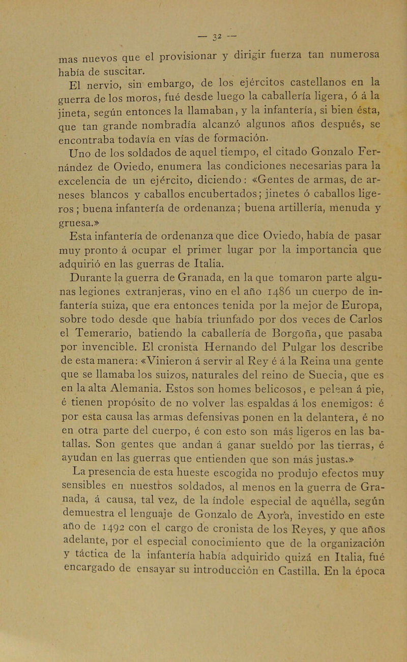 mas nuevos que el provisionar y dirigir fuerza tan numerosa había de suscitar. El nervio, sin embargo, de los ejércitos castellanos en la guerra de los moros, fué desde luego la caballería ligera, ó á la jineta, según entonces la llamaban, y la infantería, si bien ésta, que tan grande nombradía alcanzó algunos años después, se encontraba todavía en vías de formación. Uno de los soldados de aquel tiempo, el citado Gonzalo Fer- nández de Oviedo, enumera las condiciones necesarias para la excelencia de un ejército, diciendo: «Gentes de armas, de ar- neses blancos y caballos encubertados; jinetes ó caballos lige- ros ; buena infantería de ordenanza; buena artillería, menuda y gruesa.» Esta infantería de ordenanza que dice Oviedo, había de pasar muy pronto á ocupar el primer lugar por la importancia que adquirió en las guerras de Italia. Durante la guerra de Granada, en la que tomaron parte algu- nas legiones extranjeras, vino en el año 1486 un cuerpo de in- fantería suiza, que era entonces tenida por la mejor de Europa, sobre todo desde que había triunfado por dos veces de Carlos el Temerario, batiendo la caballería de Borgoña, que pasaba por invencible. El cronista Hernando del Pulgar los describe de esta manera: «Vinieron á servir al Rey é á la Reina una gente que se llamábalos suizos, naturales del reino de Suecia, que es en la alta Alemania. Estos son homes belicosos, e pelean á pie, é tienen propósito de no volver las.espaldas á los enemigos: é por esta causa las armas defensivas ponen en la delantera, é no en otra parte del cuerpo, é con esto son más ligeros en las ba- tallas. Son gentes que andan á ganar sueldo por las tierras, é ayudan en las guerras que entienden que son más justas.» La presencia de esta hueste escogida no produjo efectos muy sensibles en nuestros soldados, al menos en la guerra de Gra- nada, á causa, tal vez, de la índole especial de aquélla, según demuestra el lenguaje de Gonzalo de Ayor'a, investido en este ano de 1492 con el cargo de cronista de los Reyes, y que años adelante, por el especial conocimiento que de la organización y táctica de la infantería había adquirido quizá en Italia, fué encargado de ensayar su introducción en Castilla. En la época