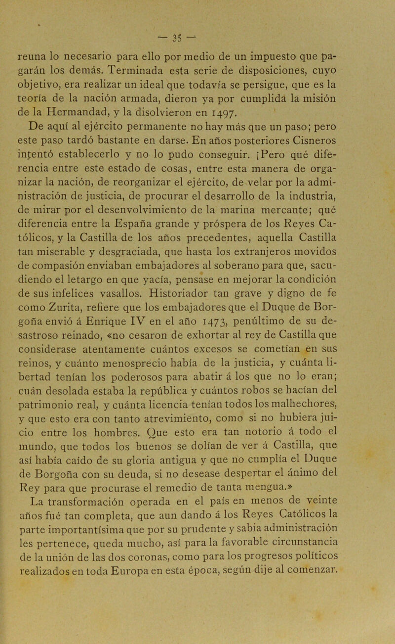 reúna lo necesario para ello por medio de un impuesto que pa- garán los demás. Terminada esta serie de disposiciones, cuyo objetivo, era realizar un ideal que todavía se persigue, que es la teoría de la nación armada, dieron ya por cumplida la misión de la Hermandad, y la disolvieron en 1497. De aquí al ejército permanente no hay más que un paso; pero este paso tardó bastante en darse. En años posteriores Cisneros intentó establecerlo y no lo pudo conseguir. ¡Pero qué dife- rencia entre este estado de cosas, entre esta manera de orga- nizar la nación, de reorganizar el ejército, de velar por la admi- nistración de justicia, de procurar el desarrollo de la industria, de mirar por el desenvolvimiento de la marina mercante; qué diferencia entre la España grande y próspera de los Peyes Ca- tólicos, y la Castilla de los años precedentes, aquella Castilla tan miserable y desgraciada, que hasta los extranjeros movidos de compasión enviaban embajadores al soberano para que, sacu- diendo el letargo en que yacía, pensase en mejorar la condición de sus infelices vasallos. Historiador tan grave y digno de fe como Zurita, refiere que los embajadores que el Duque de Bor- goña envió á Enrique IV en el año 1473, penúltimo de su de- sastroso reinado, «no cesaron de exhortar al rey de Castilla que considerase atentamente cuántos excesos se cometían en sus reinos, y cuánto menosprecio había de la justicia, y cuánta li- bertad tenían los poderosos para abatir á los que no lo eran; cuán desolada estaba la república y cuántos robos se hacían del patrimonio real, y cuánta licencia tenían todos los malhechores, y que esto era con tanto atrevimiento, como si no hubiera jui- cio entre los hombres. Que esto era tan notorio á todo el mundo, que todos los buenos se dolían de ver á Castilla, que así había caído de su gloria antigua y que no cumplía el Duque de Borgoña con su deuda, si no desease despertar el ánimo del Rey para que procurase el remedio de tanta mengua.» La transformación operada en el país en menos de veinte años fué tan completa, que aun dando á los Reyes Católicos la parte importantísima que por su prudente y sabia administración les pertenece, queda mucho, así para la favorable circunstancia de la unión de las dos coronas, como para los progresos políticos realizados en toda Europa en esta época, según dije al comenzar.