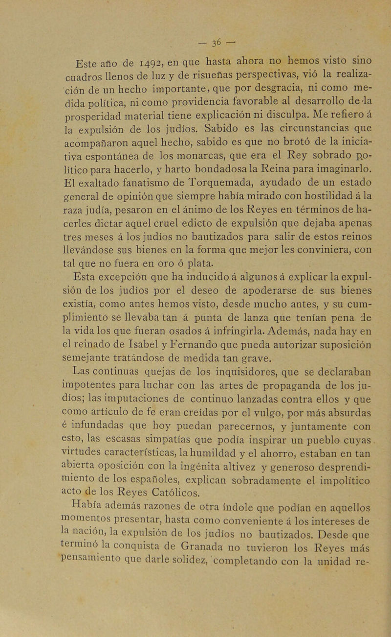 Este año de 1492, en que hasta ahora no hemos visto sino cuadros llenos de luz y de risueñas perspectivas, vió la realiza- ción de un hecho importante, que por desgracia, ni como me- dida política, ni como providencia favorable al desarrollo de-la prosperidad material tiene explicación ni disculpa. Me refiero á la expulsión de los judíos. Sabido es las circunstancias que acompañaron aquel hecho, sabido es que no brotó de la inicia- tiva espontánea de los monarcas, que era el Rey sobrado po- lítico para hacerlo, y harto bondadosa la Reina para imaginarlo. El exaltado fanatismo de Torquemada, ayudado de un estado general de opinión que siempre había mirado con hostilidad á la raza judía, pesaron en el ánimo de los Reyes en términos de ha- cerles dictar aquel cruel edicto de expulsión que dejaba apenas tres meses á los judíos no bautizados para salir de estos reinos llevándose sus bienes en la forma que mejor les conviniera, con tal que no fuera en oro ó plata. Esta excepción que ha inducido á algunos á explicar la expul- sión de los judíos por el deseo de apoderarse de sus bienes existía, como antes hemos visto, desde mucho antes, y su cum- plimiento se llevaba tan á punta de lanza que tenían pena de la vida los que fueran osados á infringirla. Además, nada hay en el reinado de Isabel y Fernando que pueda autorizar suposición semejante tratándose de medida tan grave. Las continuas quejas de los inquisidores, que se declaraban impotentes para luchar con las artes de propaganda de los ju- díos; las imputaciones de continuo lanzadas contra ellos y que como artículo de fe eran creídas por el vulgo, por más absurdas é infundadas que hoy puedan parecemos, y juntamente con esto, las escasas simpatías que podía inspirar un pueblo cuyas virtudes características, la humildad y el ahorro, estaban en tan abierta oposición con la ingénita altivez y generoso desprendi- miento de los españoles, explican sobradamente el impolítico acto de los Reyes Católicos. Había además razones de otra índole que podían en aquellos momentos presentar, hasta como conveniente á los intereses de la nación, la expulsión de los judíos no bautizados. Desde que terminó la conquista de Granada no tuvieron los Reyes más pensamiento que darle solidez, completando con la unidad re-