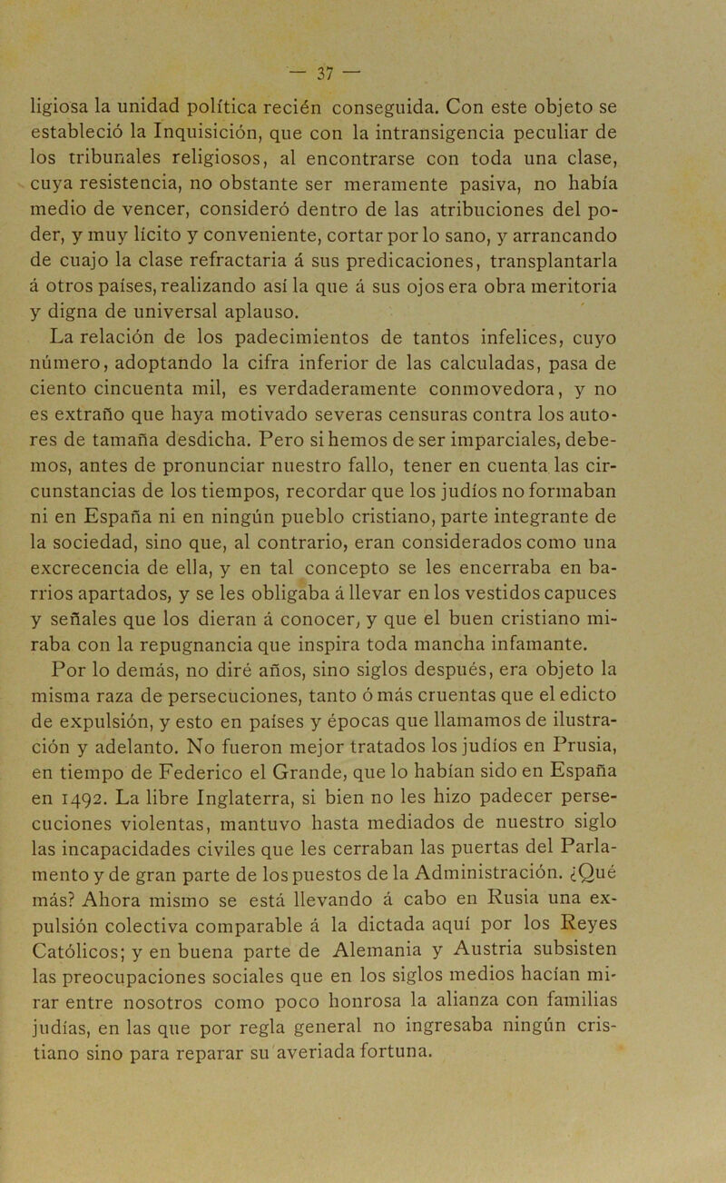 ligiosa la unidad política recién conseguida. Con este objeto se estableció la Inquisición, que con la intransigencia peculiar de los tribunales religiosos, al encontrarse con toda una clase, cuya resistencia, no obstante ser meramente pasiva, no había medio de vencer, consideró dentro de las atribuciones del po- der, y muy lícito y conveniente, cortar por lo sano, y arrancando de cuajo la clase refractaria á sus predicaciones, transplantarla á otros países, realizando así la que á sus ojos era obra meritoria y digna de universal aplauso. La relación de los padecimientos de tantos infelices, cuyo número, adoptando la cifra inferior de las calculadas, pasa de ciento cincuenta mil, es verdaderamente conmovedora, y no es extraño que haya motivado severas censuras contra los auto- res de tamaña desdicha. Pero si hemos de ser imparciales, debe- mos, antes de pronunciar nuestro fallo, tener en cuenta las cir- cunstancias de los tiempos, recordar que los judíos no formaban ni en España ni en ningún pueblo cristiano, parte integrante de la sociedad, sino que, al contrario, eran considerados como una excrecencia de ella, y en tal concepto se les encerraba en ba- rrios apartados, y se les obligaba á llevar en los vestidos capuces y señales que los dieran á conocer, y que el buen cristiano mi- raba con la repugnancia que inspira toda mancha infamante. Por lo demás, no diré años, sino siglos después, era objeto la misma raza de persecuciones, tanto ó más cruentas que el edicto de expulsión, y esto en países y épocas que llamamos de ilustra- ción y adelanto. No fueron mejor tratados los judíos en Prusia, en tiempo de Federico el Grande, que lo habían sido en España en 1492. La libre Inglaterra, si bien no les hizo padecer perse- cuciones violentas, mantuvo hasta mediados de nuestro siglo las incapacidades civiles que les cerraban las puertas del Parla- mento y de gran parte de los puestos de la Administración. ¿Qué más? Ahora mismo se está llevando á cabo en Rusia una ex- pulsión colectiva comparable á la dictada aquí por los Reyes Católicos; y en buena parte de Alemania y Austria subsisten las preocupaciones sociales que en los siglos medios hacían mi- rar entre nosotros como poco honrosa la alianza con familias judías, en las que por regla general no ingresaba ningún cris- tiano sino para reparar su averiada fortuna.